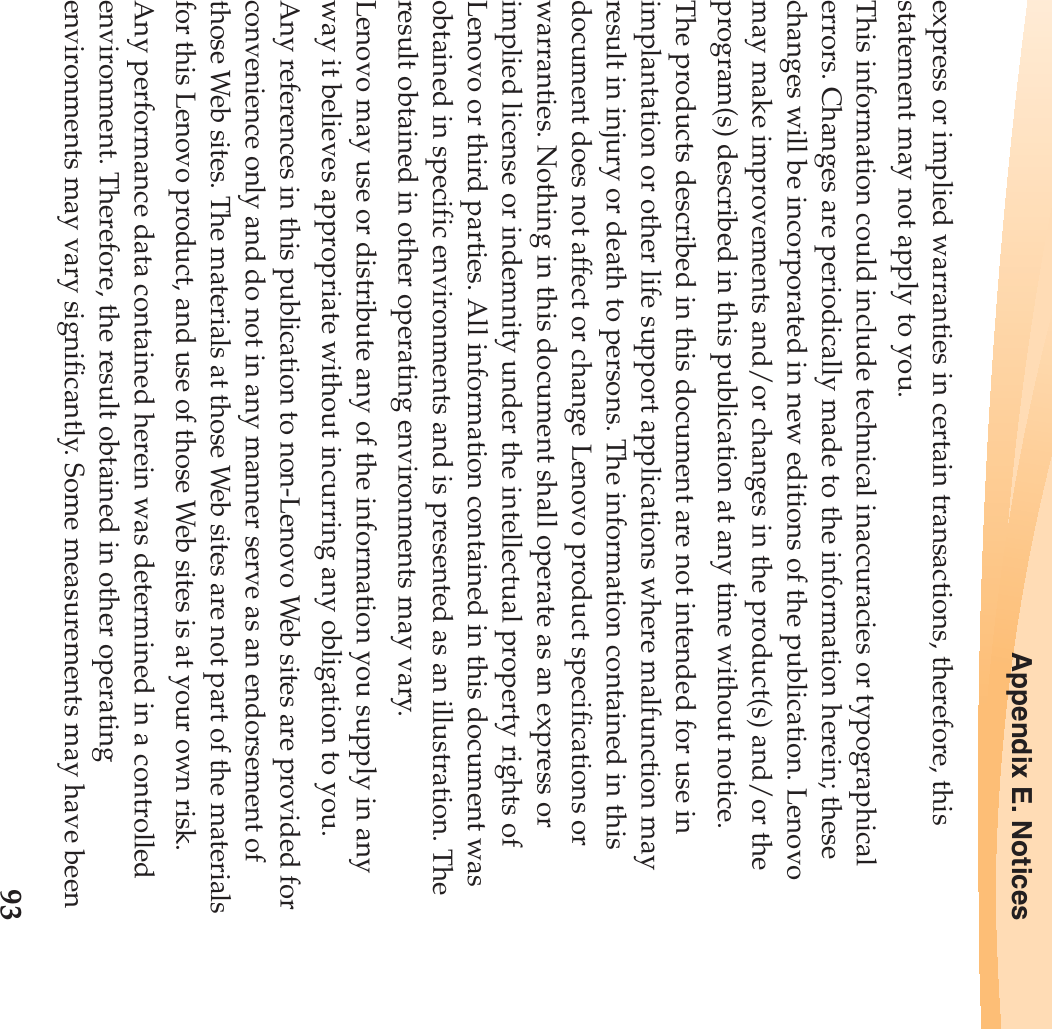 Appendix E. Notices93express or implied warranties in certain transactions, therefore, this statement may not apply to you.This information could include technical inaccuracies or typographical errors. Changes are periodically made to the information herein; these changes will be incorporated in new editions of the publication. Lenovo may make improvements and/or changes in the product(s) and/or the program(s) described in this publication at any time without notice.The products described in this document are not intended for use in implantation or other life support applications where malfunction may result in injury or death to persons. The information contained in this document does not affect or change Lenovo product specifications or warranties. Nothing in this document shall operate as an express or implied license or indemnity under the intellectual property rights of Lenovo or third parties. All information contained in this document was obtained in specific environments and is presented as an illustration. The result obtained in other operating environments may vary.Lenovo may use or distribute any of the information you supply in any way it believes appropriate without incurring any obligation to you.Any references in this publication to non-Lenovo Web sites are provided for convenience only and do not in any manner serve as an endorsement of those Web sites. The materials at those Web sites are not part of the materials for this Lenovo product, and use of those Web sites is at your own risk.Any performance data contained herein was determined in a controlled environment. Therefore, the result obtained in other operating environments may vary significantly. Some measurements may have been 