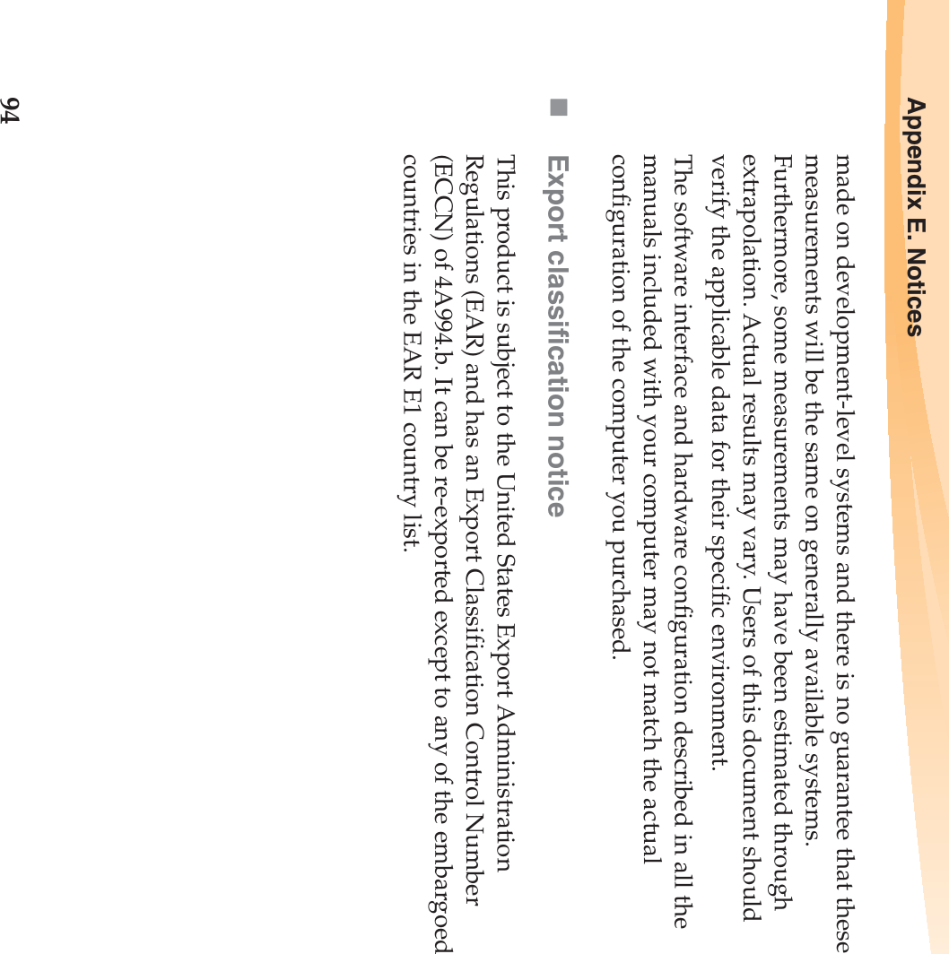 94Appendix E. Noticesmade on development-level systems and there is no guarantee that these measurements will be the same on generally available systems. Furthermore, some measurements may have been estimated through extrapolation. Actual results may vary. Users of this document should verify the applicable data for their specific environment.The software interface and hardware configuration described in all the manuals included with your computer may not match the actual configuration of the computer you purchased.Export classification noticeThis product is subject to the United States Export Administration Regulations (EAR) and has an Export Classification Control Number (ECCN) of 4A994.b. It can be re-exported except to any of the embargoed countries in the EAR E1 country list.