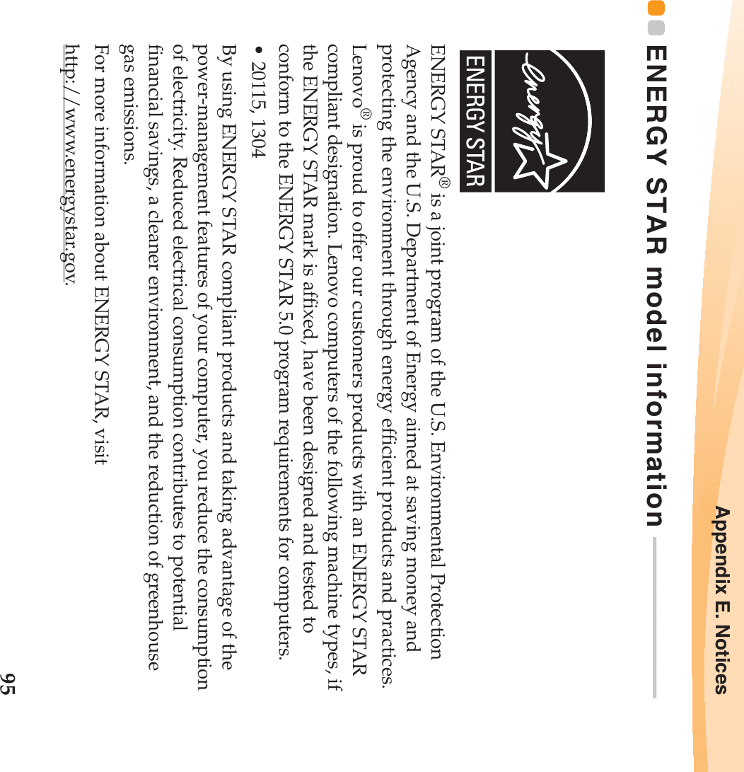 Appendix E. Notices95ENERGY STAR model information  - - - - - - - - - - - - - - - - - - - - - - - - - - - -ENERGY STAR® is a joint program of the U.S. Environmental Protection Agency and the U.S. Department of Energy aimed at saving money and protecting the environment through energy efficient products and practices.Lenovo® is proud to offer our customers products with an ENERGY STAR compliant designation. Lenovo computers of the following machine types, if the ENERGY STAR mark is affixed, have been designed and tested to conform to the ENERGY STAR 5.0 program requirements for computers.• 20115, 1304By using ENERGY STAR compliant products and taking advantage of the power-management features of your computer, you reduce the consumption of electricity. Reduced electrical consumption contributes to potential financial savings, a cleaner environment, and the reduction of greenhouse gas emissions.For more information about ENERGY STAR, visithttp://www.energystar.gov.
