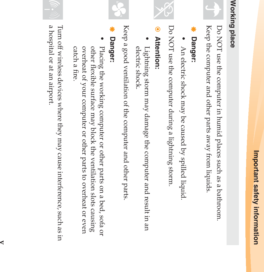 Important safety informationvWorking placeDo NOT use the computer in humid places such as a bathroom.Keep the computer and other parts away from liquids.Danger:• An electric shock may be caused by spilled liquid. Do NOT use the computer during a lightning storm.Attention:• Lightning storm may damage the computer and result in an electric shock.Keep a good ventilation of the computer and other parts. Danger:• Placing the working computer or other parts on a bed, sofa or other flexible surface may block the ventilation slots causing overheat of your computer or other parts to overheat or even catch a fire.Turn off wireless devices where they may cause interference, such as in a hospital or at an airport.