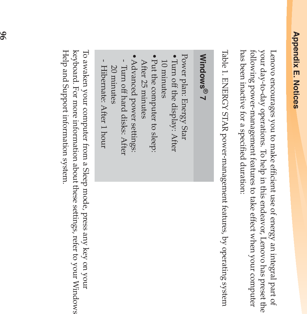 96Appendix E. NoticesLenovo encourages you to make efficient use of energy an integral part of your day-to-day operations. To help in this endeavor, Lenovo has preset the following power-management features to take effect when your computer has been inactive for a specified duration:To awaken your computer from a Sleep mode, press any key on your keyboard. For more information about these settings, refer to your Windows Help and Support information system.Table 1. ENERGY STAR power-management features, by operating systemWindows® 7Power plan: Energy Star•Turn off the display: After 10 minutes•Put the computer to sleep: After 25 minutes•Advanced power settings:-Turn off hard disks: After 20 minutes- Hibernate: After 1 hour