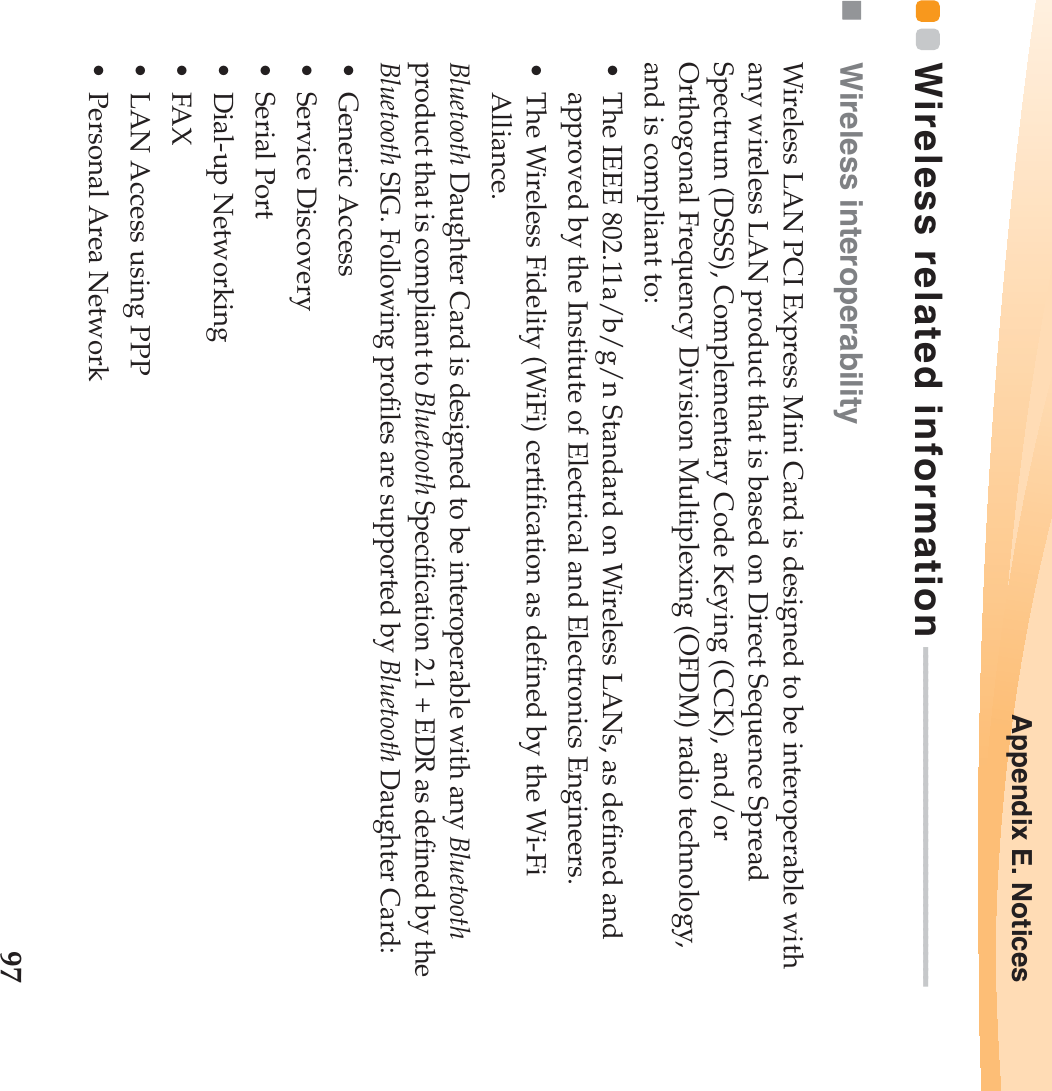 Appendix E. Notices97Wireless related information - - - - - - - - - - - - - - - - - - - - - - - - - - - - - - - - - - - - - - - - - -Wireless interoperabilityWireless LAN PCI Express Mini Card is designed to be interoperable with any wireless LAN product that is based on Direct Sequence Spread Spectrum (DSSS), Complementary Code Keying (CCK), and/or Orthogonal Frequency Division Multiplexing (OFDM) radio technology, and is compliant to:• The IEEE 802.11a/b/g/n Standard on Wireless LANs, as defined and approved by the Institute of Electrical and Electronics Engineers.• The Wireless Fidelity (WiFi) certification as defined by the Wi-Fi Alliance.Bluetooth Daughter Card is designed to be interoperable with any Bluetooth product that is compliant to Bluetooth Specification 2.1 + EDR as defined by the Bluetooth SIG. Following profiles are supported by Bluetooth Daughter Card:• Generic Access• Service Discovery• Serial Port• Dial-up Networking•FAX • LAN Access using PPP• Personal Area Network 