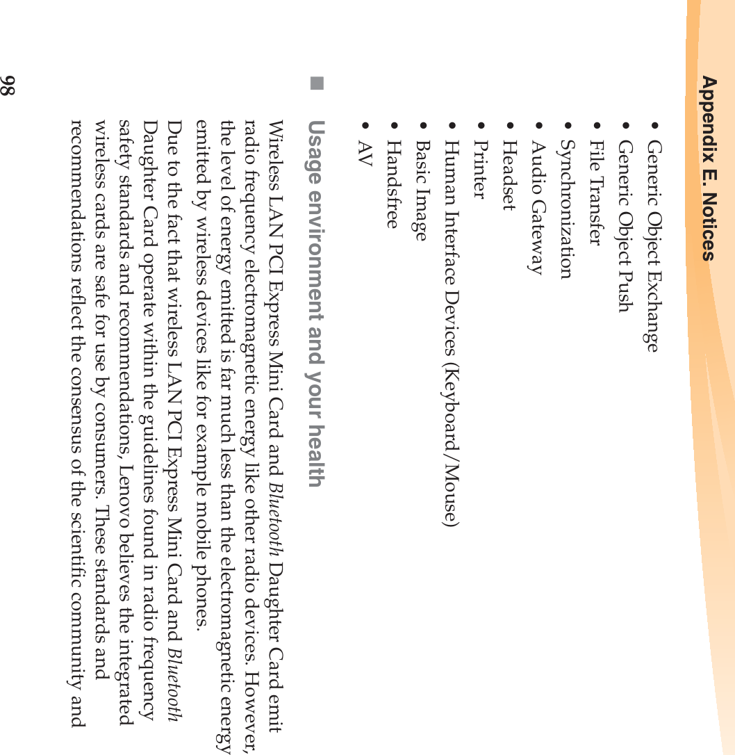 98Appendix E. Notices• Generic Object Exchange• Generic Object Push• File Transfer•Synchronization•Audio Gateway•Headset •Printer• Human Interface Devices (Keyboard/Mouse)• Basic Image•Handsfree•AVUsage environment and your healthWireless LAN PCI Express Mini Card and Bluetooth Daughter Card emit radio frequency electromagnetic energy like other radio devices. However, the level of energy emitted is far much less than the electromagnetic energy emitted by wireless devices like for example mobile phones.Due to the fact that wireless LAN PCI Express Mini Card and Bluetooth Daughter Card operate within the guidelines found in radio frequency safety standards and recommendations, Lenovo believes the integrated wireless cards are safe for use by consumers. These standards and recommendations reflect the consensus of the scientific community and 