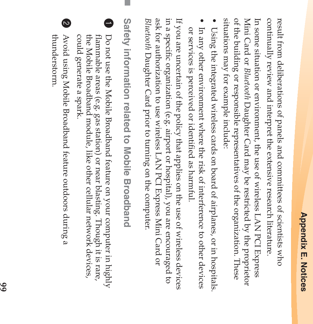 Appendix E. Notices99result from deliberations of panels and committees of scientists who continually review and interpret the extensive research literature.In some situation or environment, the use of wireless LAN PCI Express Mini Card or Bluetooth Daughter Card may be restricted by the proprietor of the building or responsible representatives of the organization. These situations may for example include:• Using the integrated wireless cards on board of airplanes, or in hospitals.• In any other environment where the risk of interference to other devices or services is perceived or identified as harmful.If you are uncertain of the policy that applies on the use of wireless devices in a specific organization (e.g. airport or hospital), you are encouraged to ask for authorization to use wireless LAN PCI Express Mini Card or Bluetooth Daughter Card prior to turning on the computer.Safety information related to Mobile Broadband1Do not use the Mobile Broadband feature on your computer in highly flammable areas (e.g. gas station) or near blasting. Though it is rare, the Mobile Broadband module, like other cellular network devices, could generate a spark. 2Avoid using Mobile Broadband feature outdoors during a thunderstorm. 