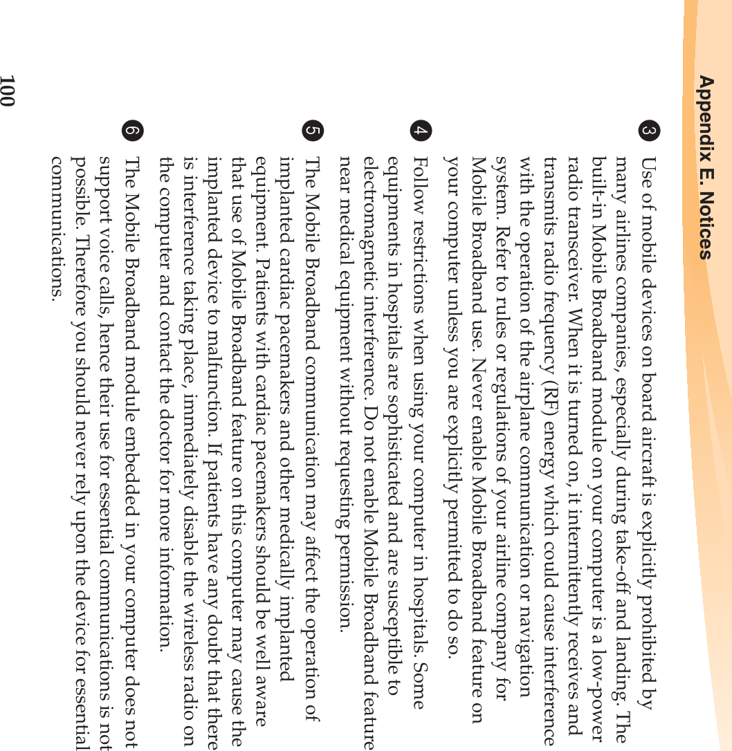 100Appendix E. Notices3Use of mobile devices on board aircraft is explicitly prohibited by many airlines companies, especially during take-off and landing. The built-in Mobile Broadband module on your computer is a low-power radio transceiver. When it is turned on, it intermittently receives and transmits radio frequency (RF) energy which could cause interference with the operation of the airplane communication or navigation system. Refer to rules or regulations of your airline company for Mobile Broadband use. Never enable Mobile Broadband feature on your computer unless you are explicitly permitted to do so. 4Follow restrictions when using your computer in hospitals. Some equipments in hospitals are sophisticated and are susceptible to electromagnetic interference. Do not enable Mobile Broadband feature near medical equipment without requesting permission.5The Mobile Broadband communication may affect the operation of implanted cardiac pacemakers and other medically implanted equipment. Patients with cardiac pacemakers should be well aware that use of Mobile Broadband feature on this computer may cause the implanted device to malfunction. If patients have any doubt that there is interference taking place, immediately disable the wireless radio on the computer and contact the doctor for more information. 6The Mobile Broadband module embedded in your computer does not support voice calls, hence their use for essential communications is not possible. Therefore you should never rely upon the device for essential communications.