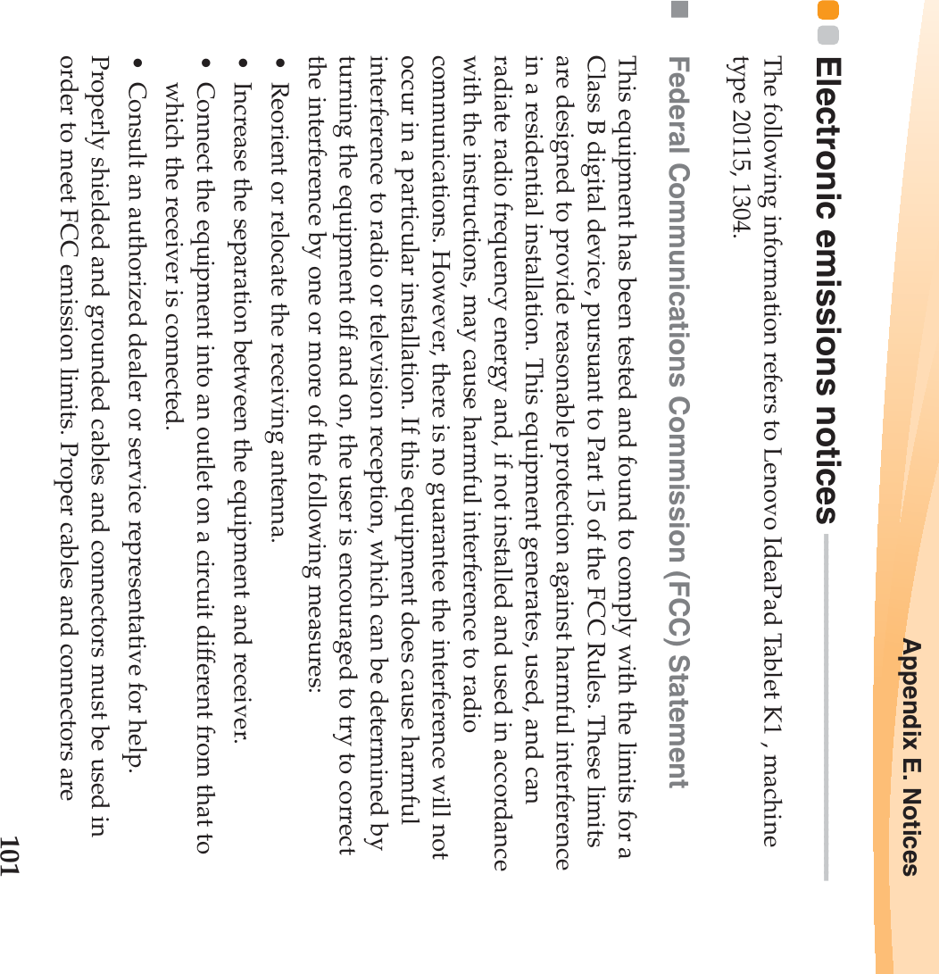 Appendix E. Notices101Electronic emissions notices  - - - - - - - - - - - - - - - - - - - - - - - - - - - - - - - - - - - - - - - - - - - - - - - -The following information refers to Lenovo IdeaPad Tablet K1 , machine type 20115, 1304.Federal Communications Commission (FCC) StatementThis equipment has been tested and found to comply with the limits for a Class B digital device, pursuant to Part 15 of the FCC Rules. These limits are designed to provide reasonable protection against harmful interference in a residential installation. This equipment generates, used, and can radiate radio frequency energy and, if not installed and used in accordance with the instructions, may cause harmful interference to radio communications. However, there is no guarantee the interference will not occur in a particular installation. If this equipment does cause harmful interference to radio or television reception, which can be determined by turning the equipment off and on, the user is encouraged to try to correct the interference by one or more of the following measures:• Reorient or relocate the receiving antenna.• Increase the separation between the equipment and receiver.• Connect the equipment into an outlet on a circuit different from that to which the receiver is connected.• Consult an authorized dealer or service representative for help.Properly shielded and grounded cables and connectors must be used in order to meet FCC emission limits. Proper cables and connectors are 