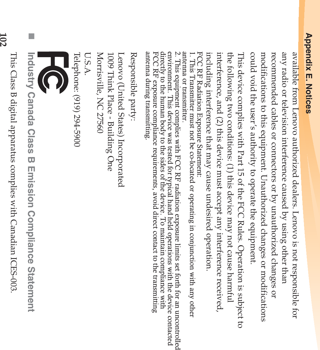 102Appendix E. Noticesavailable from Lenovo authorized dealers. Lenovo is not responsible for any radio or television interference caused by using other than recommended cables or connectors or by unauthorized changes or modifications to this equipment. Unauthorized changes or modifications could void the user’s authority to operate the equipment.This device complies with Part 15 of the FCC Rules. Operation is subject to the following two conditions: (1) this device may not cause harmful interference, and (2) this device must accept any interference received, including interference that may cause undesired operation.Responsible party:Lenovo (United States) Incorporated 1009 Think Place - Building One Morrisville, NC 27560U.S.A. Telephone: (919) 294-5900Industry Canada Class B Emission Compliance StatementThis Class B digital apparatus complies with Canadian ICES-003.FCC RF Radiation Exposure Statement: 1. This Transmitter must not be co-located or operating in conjunction with any other   antenna or transmitter. 2. This equipment complies with FCC RF radiation exposure limits set forth for an uncontrolled environment. This device was tested for typical hand held operations with the device contacted directly to the human body to the sides of the device. To maintain compliance with   FCC RF exposure compliance requirements, avoid direct contact to the transmitting   antenna during transmitting. 