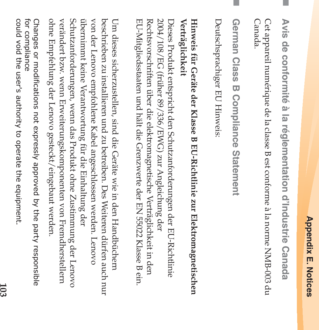 Appendix E. Notices103Avis de conformité à la réglementation d’Industrie CanadaCet appareil numérique de la classe B est conforme à la norme NMB-003 du Canada.German Class B Compliance StatementDeutschsprachiger EU Hinweis: Hinweis für Geräte der Klasse B EU-Richtlinie zur Elektromagnetischen VerträglichkeitDieses Produkt entspricht den Schutzanforderungen der EU-Richtlinie 2004/108/EG (früher 89/336/EWG) zur Angleichung der Rechtsvorschriften über die elektromagnetische Verträglichkeit in den EU-Mitgliedsstaaten und hält die Grenzwerte der EN 55022 Klasse B ein. Um dieses sicherzustellen, sind die Geräte wie in den Handbüchern beschrieben zu installieren und zu betreiben. Des Weiteren dürfen auch nur von der Lenovo empfohlene Kabel angeschlossen werden. Lenovo übernimmt keine Verantwortung für die Einhaltung der Schutzanforderungen, wenn das Produkt ohne Zustimmung der Lenovo verändert bzw. wenn Erweiterungskomponenten von Fremdherstellern ohne Empfehlung der Lenovo gesteckt/eingebaut werden.Changes or modifications not expressly approved by the party responsiblefor compliancecould void the user&apos;s authority to operate the equipment.