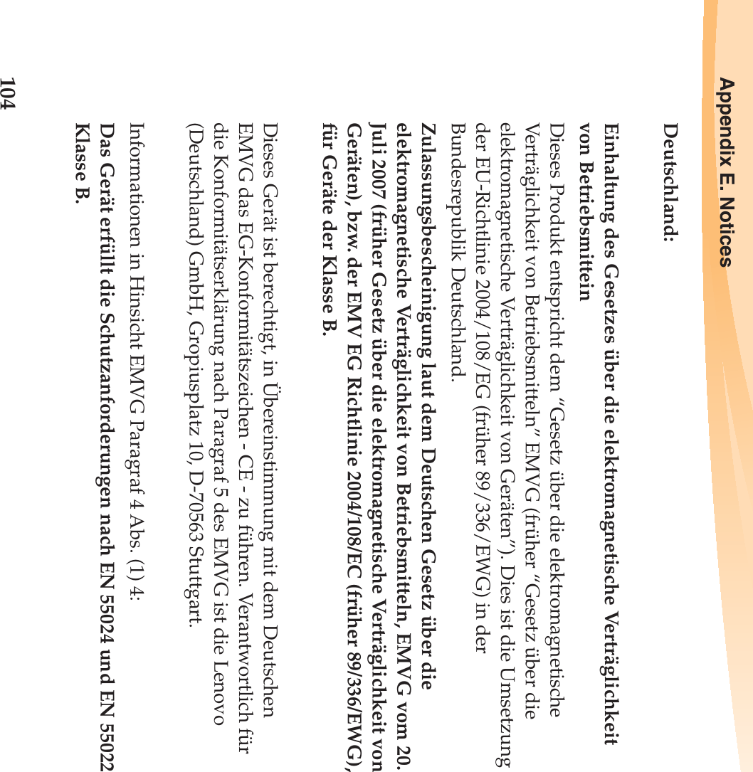 104Appendix E. NoticesDeutschland: Einhaltung des Gesetzes über die elektromagnetische Verträglichkeit von Betriebsmittein Dieses Produkt entspricht dem “Gesetz über die elektromagnetische Verträglichkeit von Betriebsmitteln” EMVG (früher “Gesetz über die elektromagnetische Verträglichkeit von Geräten”). Dies ist die Umsetzung der EU-Richtlinie 2004/108/EG (früher 89/336/EWG) in der Bundesrepublik Deutschland. Zulassungsbescheinigung laut dem Deutschen Gesetz über die elektromagnetische Verträglichkeit von Betriebsmitteln, EMVG vom 20. Juli 2007 (früher Gesetz über die elektromagnetische Verträglichkeit von Geräten), bzw. der EMV EG Richtlinie 2004/108/EC (früher 89/336/EWG), für Geräte der Klasse B. Dieses Gerät ist berechtigt, in Übereinstimmung mit dem Deutschen EMVG das EG-Konformitätszeichen - CE - zu führen. Verantwortlich für die Konformitätserklärung nach Paragraf 5 des EMVG ist die Lenovo (Deutschland) GmbH, Gropiusplatz 10, D-70563 Stuttgart. Informationen in Hinsicht EMVG Paragraf 4 Abs. (1) 4: Das Gerät erfüllt die Schutzanforderungen nach EN 55024 und EN 55022 Klasse B.