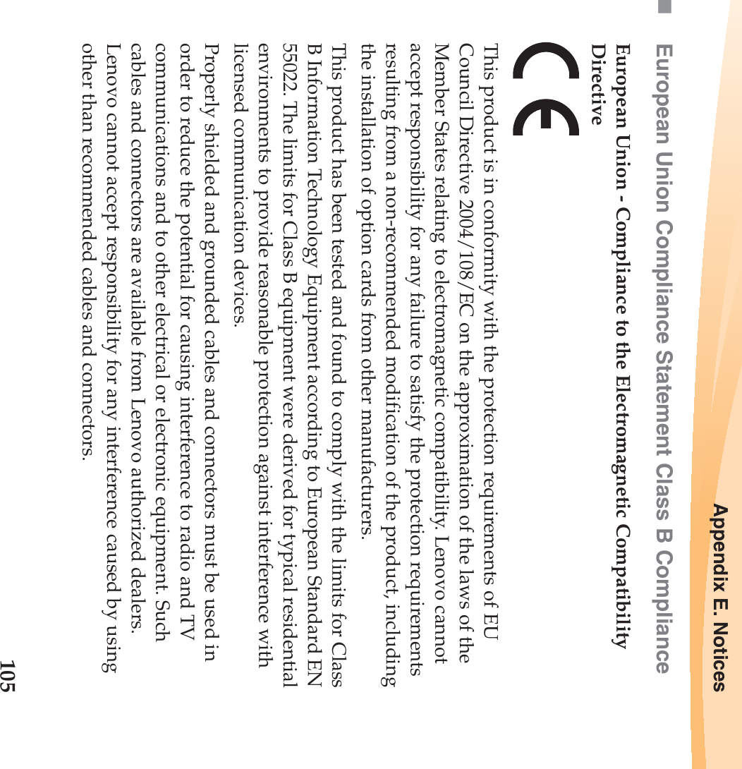 Appendix E. Notices105European Union Compliance Statement Class B ComplianceEuropean Union - Compliance to the Electromagnetic Compatibility DirectiveThis product is in conformity with the protection requirements of EU Council Directive 2004/108/EC on the approximation of the laws of the Member States relating to electromagnetic compatibility. Lenovo cannot accept responsibility for any failure to satisfy the protection requirements resulting from a non-recommended modification of the product, including the installation of option cards from other manufacturers. This product has been tested and found to comply with the limits for Class B Information Technology Equipment according to European Standard EN 55022. The limits for Class B equipment were derived for typical residential environments to provide reasonable protection against interference with licensed communication devices.Properly shielded and grounded cables and connectors must be used in order to reduce the potential for causing interference to radio and TV communications and to other electrical or electronic equipment. Such cables and connectors are available from Lenovo authorized dealers. Lenovo cannot accept responsibility for any interference caused by using other than recommended cables and connectors.