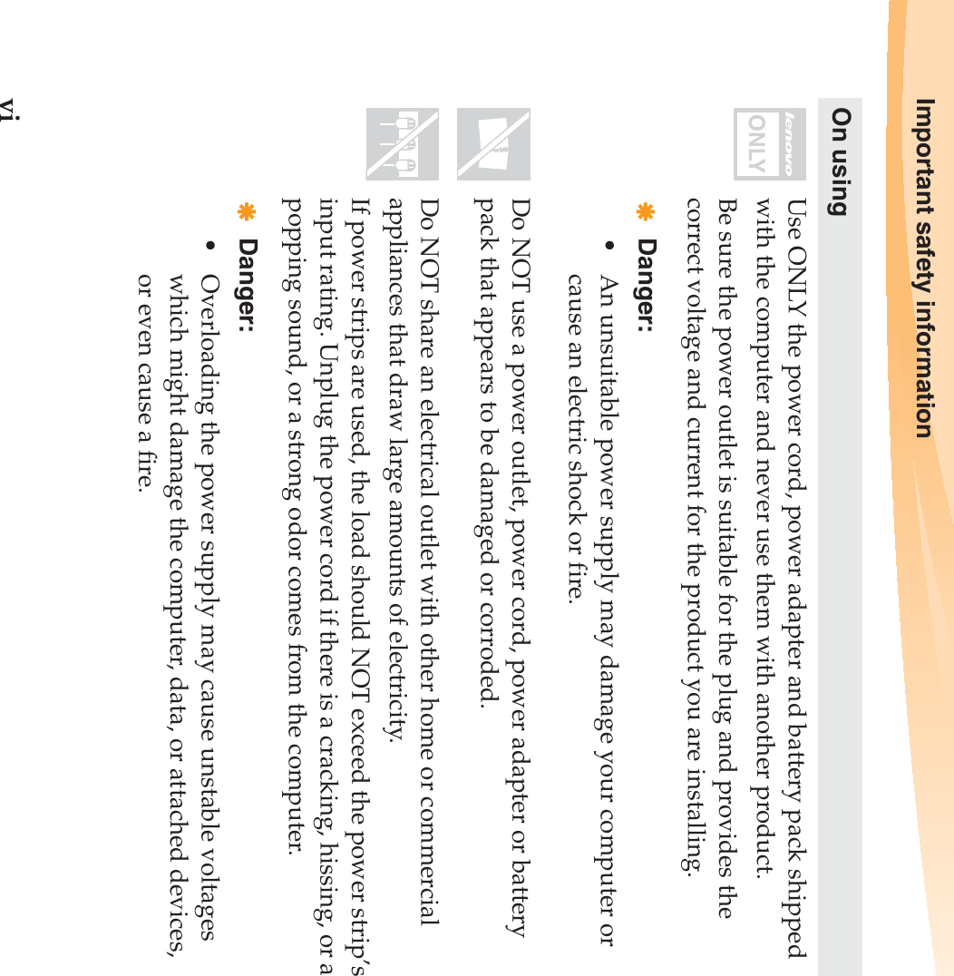 viImportant safety informationOn usingUse ONLY the power cord, power adapter and battery pack shipped with the computer and never use them with another product.Be sure the power outlet is suitable for the plug and provides the correct voltage and current for the product you are installing.Danger:• An unsuitable power supply may damage your computer or cause an electric shock or fire.Do NOT use a power outlet, power cord, power adapter or battery pack that appears to be damaged or corroded.Do NOT share an electrical outlet with other home or commercial appliances that draw large amounts of electricity.If power strips are used, the load should NOT exceed the power strip’s input rating. Unplug the power cord if there is a cracking, hissing, or a popping sound, or a strong odor comes from the computer.Danger:• Overloading the power supply may cause unstable voltages which might damage the computer, data, or attached devices, or even cause a fire.