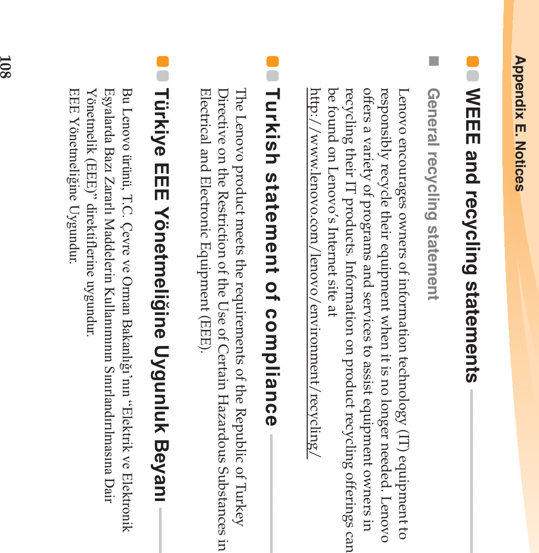 108Appendix E. NoticesWEEE and recycling statements  - - - - - - - - - - - - - - - - - - - - - - - - - - - - - - - - - - - - - - - - - General recycling statementLenovo encourages owners of information technology (IT) equipment to responsibly recycle their equipment when it is no longer needed. Lenovo offers a variety of programs and services to assist equipment owners in recycling their IT products. Information on product recycling offerings can be found on Lenovo’s Internet site at http://www.lenovo.com/lenovo/environment/recycling/Turkish statement of compliance  - - - - - - - - - - - - - - - - - - - - - - - - - - - - - - The Lenovo product meets the requirements of the Republic of Turkey Directive on the Restriction of the Use of Certain Hazardous Substances in Electrical and Electronic Equipment (EEE).Türkiye EEE Yönetmeli÷ine Uygunluk BeyanÕ   - - - - - - - - - - - - Bu Lenovo ürünü, T.C. Çevre ve Orman BakanlÕ÷Õ’nÕn “Elektrik ve Elektronik Eúyalarda BazÕ ZararlÕ Maddelerin KullanÕmÕnÕn SÕnÕrlandÕrÕlmasÕna Dair Yönetmelik (EEE)” direktiflerine uygundur. EEE Yönetmeli÷ine Uygundur.
