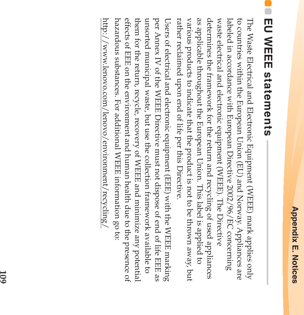 Appendix E. Notices109EU WEEE statements  - - - - - - - - - - - - - - - - - - - - - - - - - - - - - - - - - - - - - - - - - - - - - - - - - - - - - - - - - - - - - -The Waste Electrical and Electronic Equipment (WEEE) mark applies only to countries within the European Union (EU) and Norway. Appliances are labeled in accordance with European Directive 2002/96/EC concerning waste electrical and electronic equipment (WEEE). The Directive determines the framework for the return and recycling of used appliances as applicable throughout the European Union. This label is applied to various products to indicate that the product is not to be thrown away, but rather reclaimed upon end of life per this Directive.Users of electrical and electronic equipment (EEE) with the WEEE marking per Annex IV of the WEEE Directive must not dispose of end of life EEE as unsorted municipal waste, but use the collection framework available to them for the return, recycle, recovery of WEEE and minimize any potential effects of EEE on the environment and human health due to the presence of hazardous substances. For additional WEEE information go to: http://www.lenovo.com/lenovo/environment/recycling/