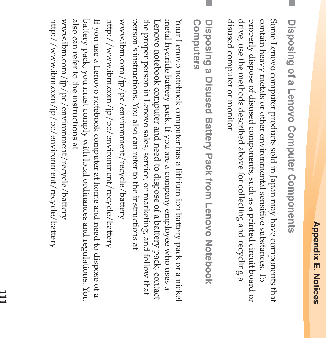 Appendix E. Notices111Disposing of a Lenovo Computer ComponentsSome Lenovo computer products sold in Japan may have components that contain heavy metals or other environmental sensitive substances. To properly dispose of disused components, such as a printed circuit board or drive, use the methods described above for collecting and recycling a disused computer or monitor.Disposing a Disused Battery Pack from Lenovo Notebook ComputersYour Lenovo notebook computer has a lithium ion battery pack or a nickel metal hydride battery pack. If you are a company employee who uses a Lenovo notebook computer and need to dispose of a battery pack, contact the proper person in Lenovo sales, service, or marketing, and follow that person’s instructions. You also can refer to the instructions at www.ibm.com/jp/pc/environment/recycle/batteryhttp://www.ibm.com/jp/pc/environment/recycle/batteryIf you use a Lenovo notebook computer at home and need to dispose of a battery pack, you must comply with local ordinances and regulations. You also can refer to the instructions at www.ibm.com/jp/pc/environment/recycle/battery http://www.ibm.com/jp/pc/environment/recycle/battery