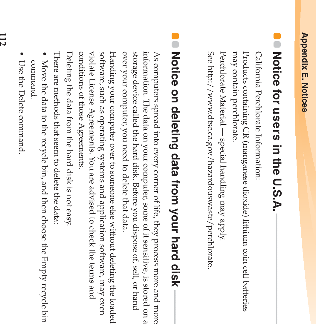 112Appendix E. NoticesNotice for users in the U.S.A. - - - - - - - - - - - - - - - - - - - - - - - - - - - - - - - - - - - - - - - - - - - - - - - California Perchlorate Information:Products containing CR (manganese dioxide) lithium coin cell batteries may contain perchlorate.Perchlorate Material — special handling may apply.See http://www.dtsc.ca.gov/hazardouswaste/perchlorate.Notice on deleting data from your hard disk  - - - - - - - - - - - - - - - As computers spread into every corner of life, they process more and more information. The data on your computer, some of it sensitive, is stored on a storage device called the hard disk. Before you dispose of, sell, or hand over your computer, you need to delete that data.Handing your computer over to someone else without deleting the loaded software, such as operating systems and application software, may even violate License Agreements. You are advised to check the terms and conditions of those Agreements.Deleting the data from the hard disk is not easy.There are methods that seem to delete the data:• Move the data to the recycle bin, and then choose the Empty recycle bin command.• Use the Delete command.