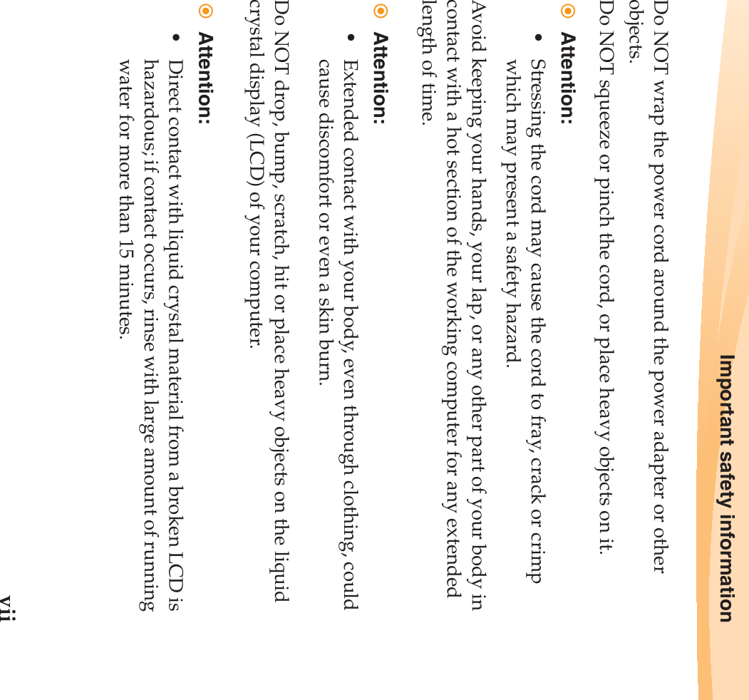 Important safety informationviiDo NOT wrap the power cord around the power adapter or other objects.Do NOT squeeze or pinch the cord, or place heavy objects on it.Attention:• Stressing the cord may cause the cord to fray, crack or crimp which may present a safety hazard.Avoid keeping your hands, your lap, or any other part of your body in contact with a hot section of the working computer for any extended length of time.Attention:• Extended contact with your body, even through clothing, could cause discomfort or even a skin burn.Do NOT drop, bump, scratch, hit or place heavy objects on the liquid crystal display (LCD) of your computer.Attention:• Direct contact with liquid crystal material from a broken LCD is hazardous; if contact occurs, rinse with large amount of running water for more than 15 minutes.
