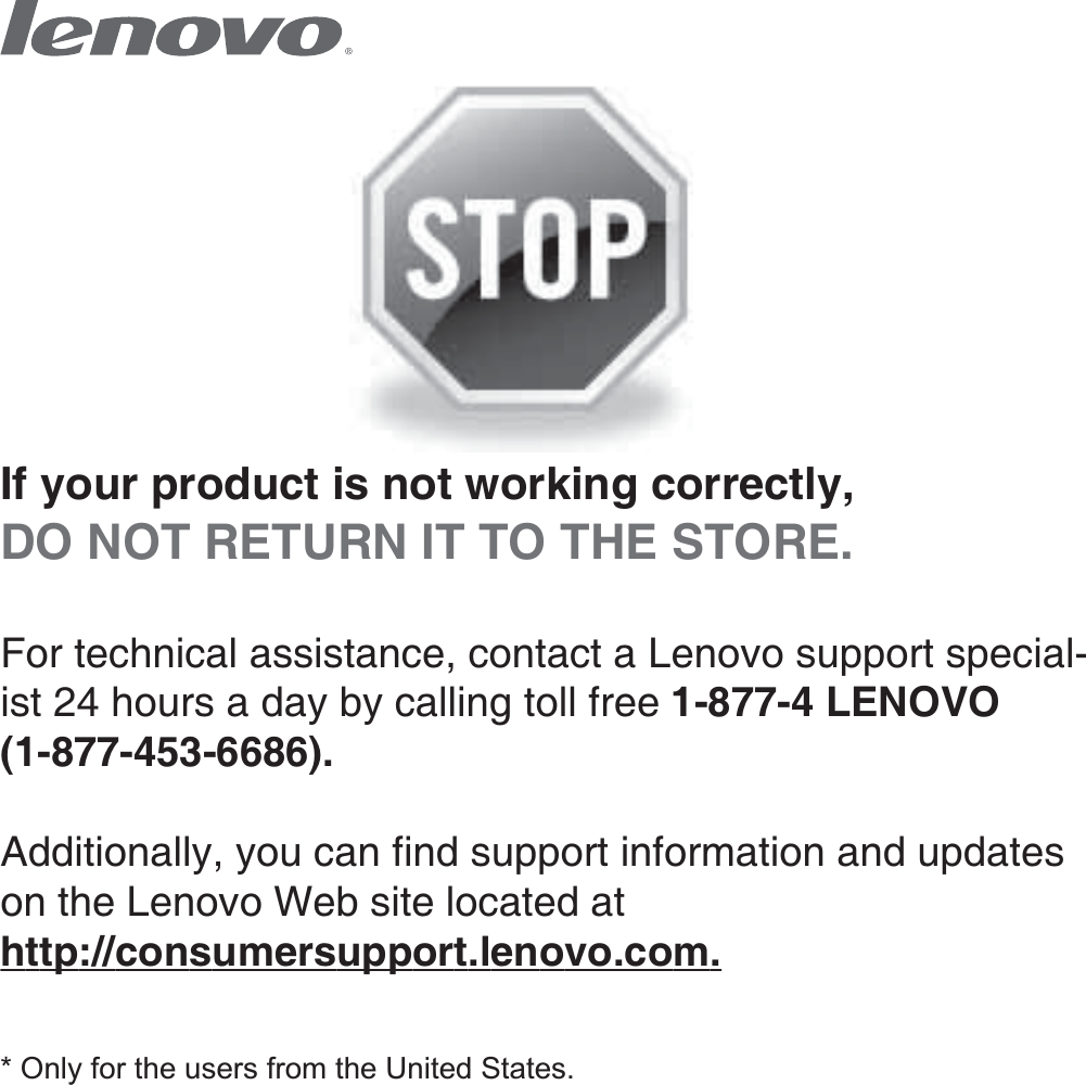 If your product is not working correctly, DO NOT RETURN IT TO THE STORE.For technical assistance, contact a Lenovo support special-ist 24 hours a day by calling toll free 1-877-4 LENOVO (1-877-453-6686).   Additionally, you can find support information and updates on the Lenovo Web site located at http://consumersupport.lenovo.com.* Only for the users from the United States.