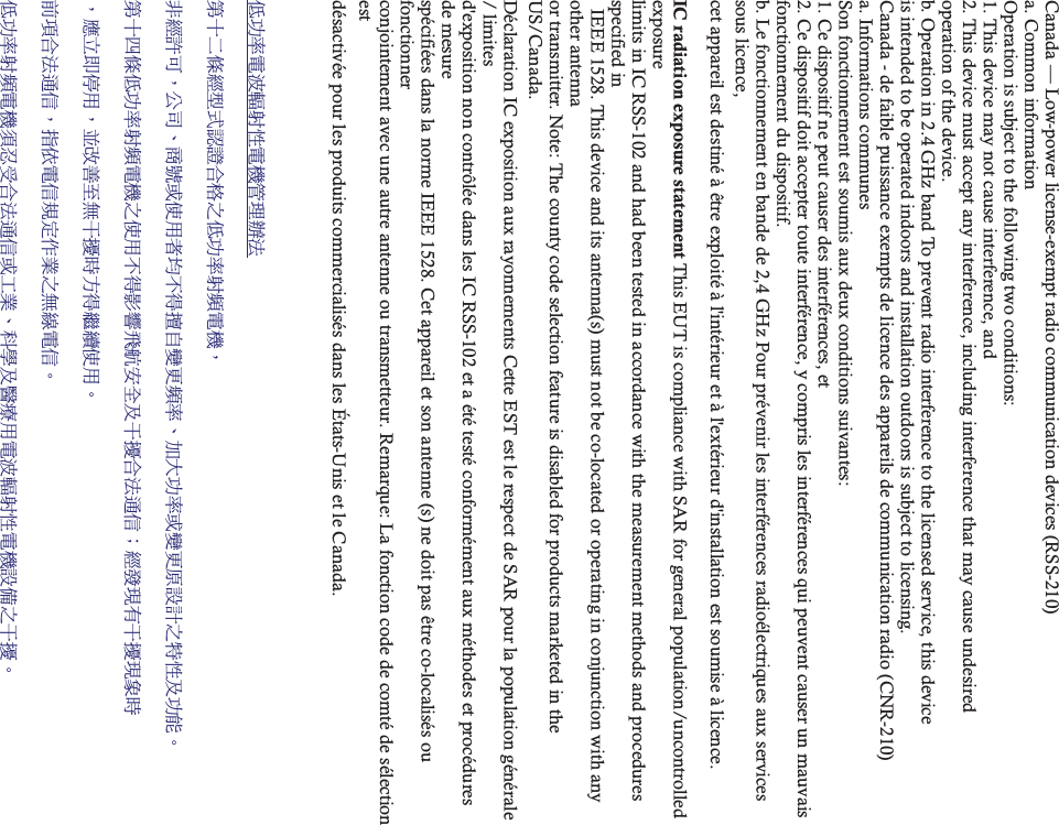 Canada — Low-power license-exempt radio communication devices (RSS-210) a. Common information Operation is subject to the following two conditions: 1. This device may not cause interference, and 2. This device must accept any interference, including interference that may cause undesired   operation of the device. b. Operation in 2.4 GHz band To prevent radio interference to the licensed service, this device   is intended to be operated indoors and installation outdoors is subject to licensing. Canada - de faible puissance exempts de licence des appareils de communication radio (CNR-210) a. Informations communes Son fonctionnement est soumis aux deux conditions suivantes: 1. Ce dispositif ne peut causer des interférences, et 2. Ce dispositif doit accepter toute interférence, y compris les interférences qui peuvent causer un mauvais   fonctionnement du dispositif. b. Le fonctionnement en bande de 2,4 GHz Pour prévenir les interférences radioélectriques aux services sous licence,   cet appareil est destiné à être exploité à l&apos;intérieur et à l&apos;extérieur d&apos;installation est soumise à licence.  IC radiation exposure statement This EUT is compliance with SAR for general population/uncontrolled exposure  limits in IC RSS-102 and had been tested in accordance with the measurement methods and procedures specified in   IEEE 1528. This device and its antenna(s) must not be co-located or operating in conjunction with any other antenna   or transmitter. Note: The county code selection feature is disabled for products marketed in the US/Canada. Déclaration IC exposition aux rayonnements Cette EST est le respect de SAR pour la population générale / limites   d&apos;exposition non contrôlée dans les IC RSS-102 et a été testé conformément aux méthodes et procédures de mesure   spécifiées dans la norme IEEE 1528. Cet appareil et son antenne (s) ne doit pas être co-localisés ou fonctionner  conjointement avec une autre antenne ou transmetteur. Remarque: La fonction code de comté de sélection est  désactivée pour les produits commercialisés dans les États-Unis et le Canada.!܅פ෷ሽंᘿ୴ࢤሽᖲጥ෻ᙄऄ!รԼԲයᆖীڤᎁᢞٽ௑հ܅פ෷୴᙮ሽᖲΔ!ॺᆖ๺ױΔֆ׹Ε೸ᇆࢨࠌشृ݁լ൓ᖐ۞᧢ޓ᙮෷ΕףՕפ෷ࢨ᧢ޓ଺๻ૠհ௽ࢤ֗פ౨Ζ!รԼ؄ය܅פ෷୴᙮ሽᖲհࠌشլ൓ᐙ᥼ଆ౰ڜ٤֗եឫٽऄຏॾΙᆖ࿇෼ڶեឫ෼ွழ!ΔᚨمܛೖشΔࠀޏ࿳۟ྤեឫழֱ൓ᤉᥛࠌشΖ!ছႈٽऄຏॾΔਐࠉሽॾ๵ࡳ܂ᄐհྤᒵሽॾΖ!܅פ෷୴᙮ሽᖲႊݴ࠹ٽऄຏॾࢨՠᄐΕઝᖂ֗᠔᛭شሽंᘿ୴ࢤሽᖲ๻ໂհեឫΖ!
