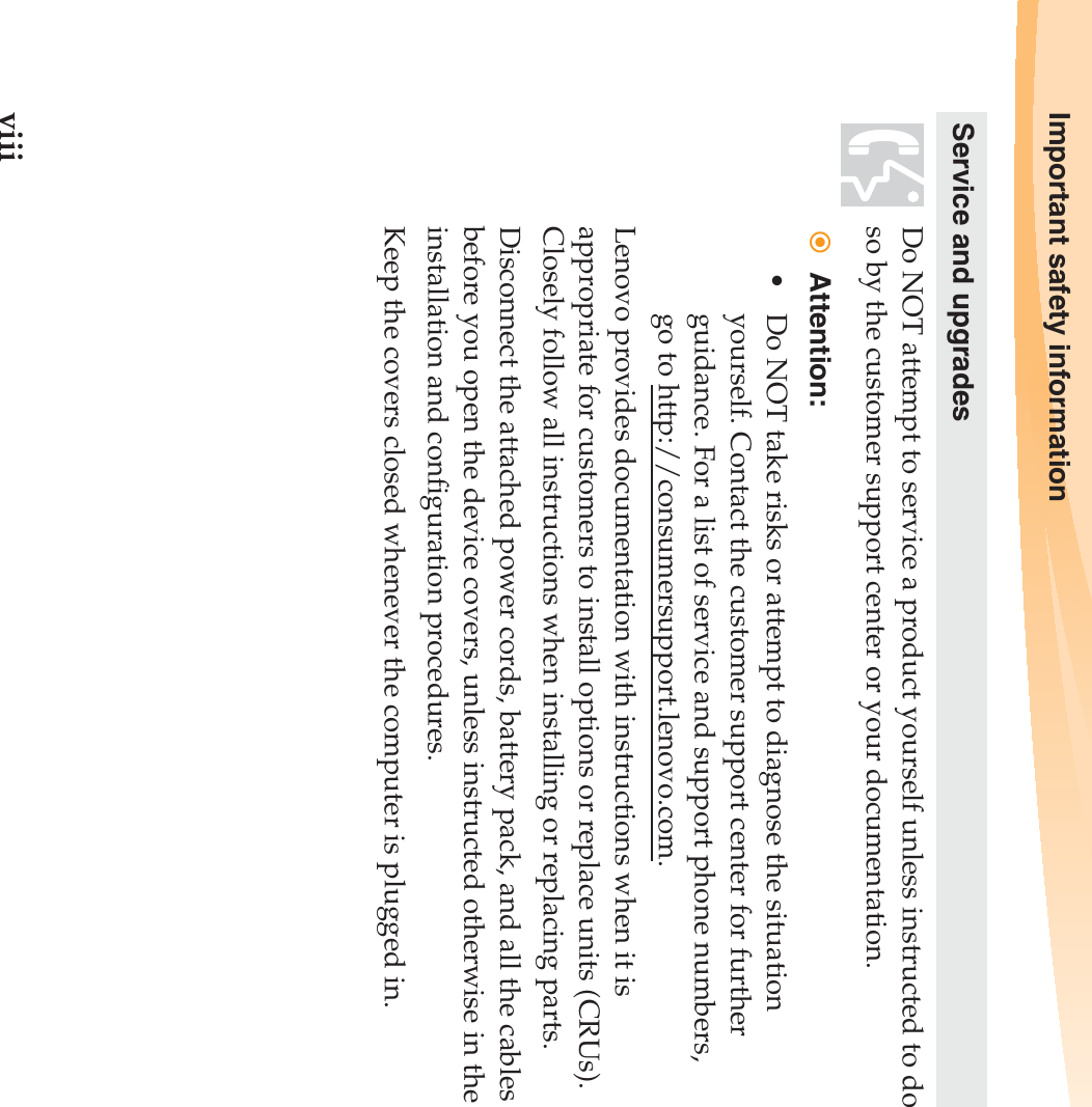 viiiImportant safety informationService and upgradesDo NOT attempt to service a product yourself unless instructed to do so by the customer support center or your documentation.Attention:• Do NOT take risks or attempt to diagnose the situation yourself. Contact the customer support center for further guidance. For a list of service and support phone numbers, go to http://consumersupport.lenovo.com.Lenovo provides documentation with instructions when it is appropriate for customers to install options or replace units (CRUs). Closely follow all instructions when installing or replacing parts.Disconnect the attached power cords, battery pack, and all the cables before you open the device covers, unless instructed otherwise in the installation and configuration procedures.Keep the covers closed whenever the computer is plugged in.