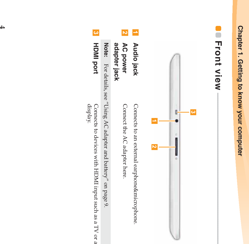 4Chapter 1. Getting to know your computerFront view - - - - - - - - - - - - - - - - - - - - - - - - - - - - - - - - - - - - - - - - - - - - - - - - - - - - - - - - - - - - - - - - - - - - - - - - - - - - - - - - - - - - - - - Audio jack Connects to an external earphone&amp;microphone.AC power adapter jackConnect the AC adapter here.Note:   For details, see “Using AC adapter and battery” on page 9.HDMI port Connects to devices with HDMI input such as a TV or a display.132