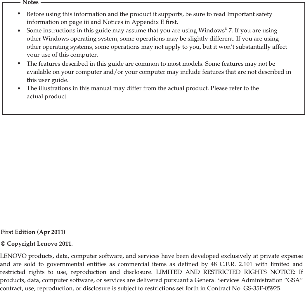 First Edition (Apr 2011)© Copyright Lenovo 2011.LENOVO products, data, computer software, and services have been developed exclusively at private expense and are sold to governmental entities as commercial items as defined by 48 C.F.R. 2.101 with limited and restricted rights to use, reproduction and disclosure. LIMITED AND RESTRICTED RIGHTS NOTICE: If products, data, computer software, or services are delivered pursuant a General Services Administration “GSA” contract, use, reproduction, or disclosure is subject to restrictions set forth in Contract No. GS-35F-05925.•Before using this information and the product it supports, be sure to read Important safety information on page iii and Notices in Appendix E first.•Some instructions in this guide may assume that you are using Windows® 7. If you are using other Windows operating system, some operations may be slightly different. If you are using other operating systems, some operations may not apply to you, but it won’t substantially affect your use of this computer.•The features described in this guide are common to most models. Some features may not beavailable on your computer and/or your computer may include features that are not described inthis user guide.•The illustrations in this manual may differ from the actual product. Please refer to theactual product.Notes