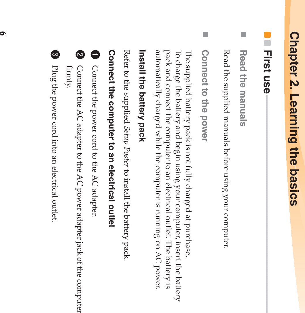 6Chapter 2. Learning the basicsFirst use - - - - - - - - - - - - - - - - - - - - - - - - - - - - - - - - - - - - - - - - - - - - - - - - - - - - - - - - - - - - - - - - - - - - - - - - - - - - - - - - - - - - - - - - - - - - - - - Read the manualsRead the supplied manuals before using your computer.Connect to the powerThe supplied battery pack is not fully charged at purchase.To charge the battery and begin using your computer, insert the battery pack and connect the computer to an electrical outlet. The battery is automatically charged while the computer is running on AC power.Install the battery packRefer to the supplied Setup Poster to install the battery pack.Connect the computer to an electrical outlet1Connect the power cord to the AC adapter.2Connect the AC adapter to the AC power adapter jack of the computer firmly.3Plug the power cord into an electrical outlet.