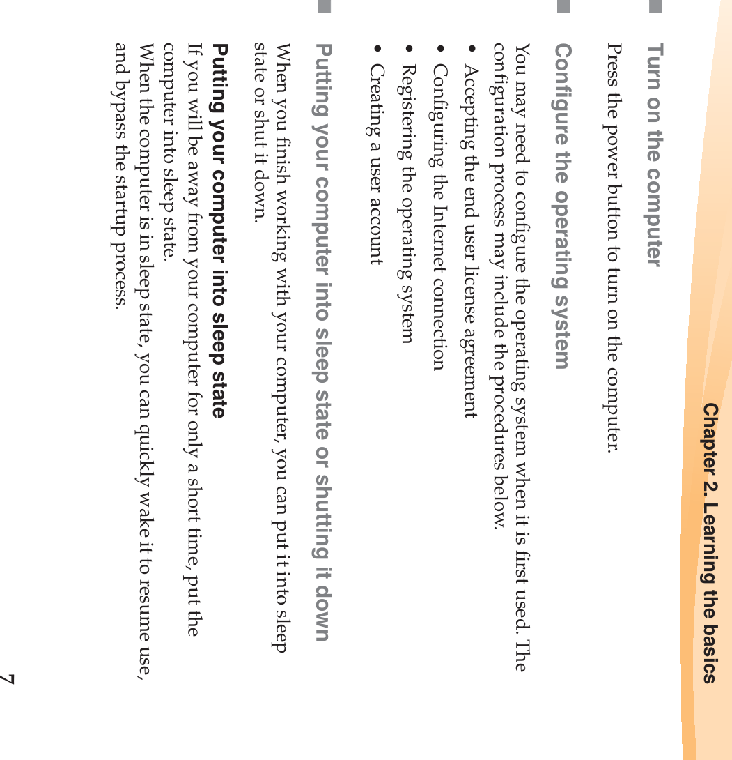 Chapter 2. Learning the basics7Turn on the computerPress the power button to turn on the computer.Configure the operating systemYou may need to configure the operating system when it is first used. The configuration process may include the procedures below.• Accepting the end user license agreement• Configuring the Internet connection• Registering the operating system• Creating a user account Putting your computer into sleep state or shutting it down When you finish working with your computer, you can put it into sleep state or shut it down.Putting your computer into sleep stateIf you will be away from your computer for only a short time, put the computer into sleep state. When the computer is in sleep state, you can quickly wake it to resume use, and bypass the startup process.