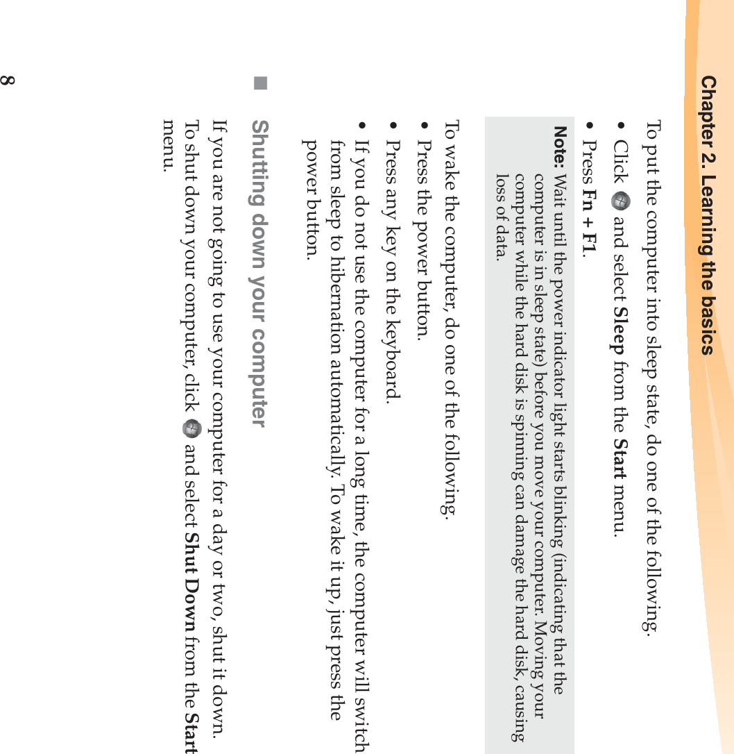 8Chapter 2. Learning the basicsTo put the computer into sleep state, do one of the following.• Click  and select Sleep from the Start menu.•Press Fn + F1.To wake the computer, do one of the following.• Press the power button.• Press any key on the keyboard.• If you do not use the computer for a long time, the computer will switch from sleep to hibernation automatically. To wake it up, just press the power button.Shutting down your computerIf you are not going to use your computer for a day or two, shut it down.To shut down your computer, click   and select Shut Down from the Start menu.Note: Wait until the power indicator light starts blinking (indicating that the computer is in sleep state) before you move your computer. Moving your computer while the hard disk is spinning can damage the hard disk, causing loss of data.