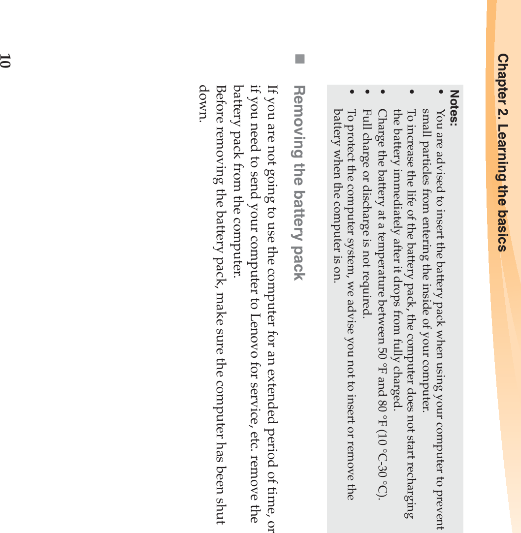 10Chapter 2. Learning the basicsRemoving the battery pack If you are not going to use the computer for an extended period of time, or if you need to send your computer to Lenovo for service, etc. remove the battery pack from the computer. Before removing the battery pack, make sure the computer has been shut down.Notes:•You are advised to insert the battery pack when using your computer to prevent small particles from entering the inside of your computer.•To increase the life of the battery pack, the computer does not start recharging the battery immediately after it drops from fully charged.•Charge the battery at a temperature between 50 °F and 80 °F (10 °C-30 °C).•Full charge or discharge is not required.•To protect the computer system, we advise you not to insert or remove the battery when the computer is on.