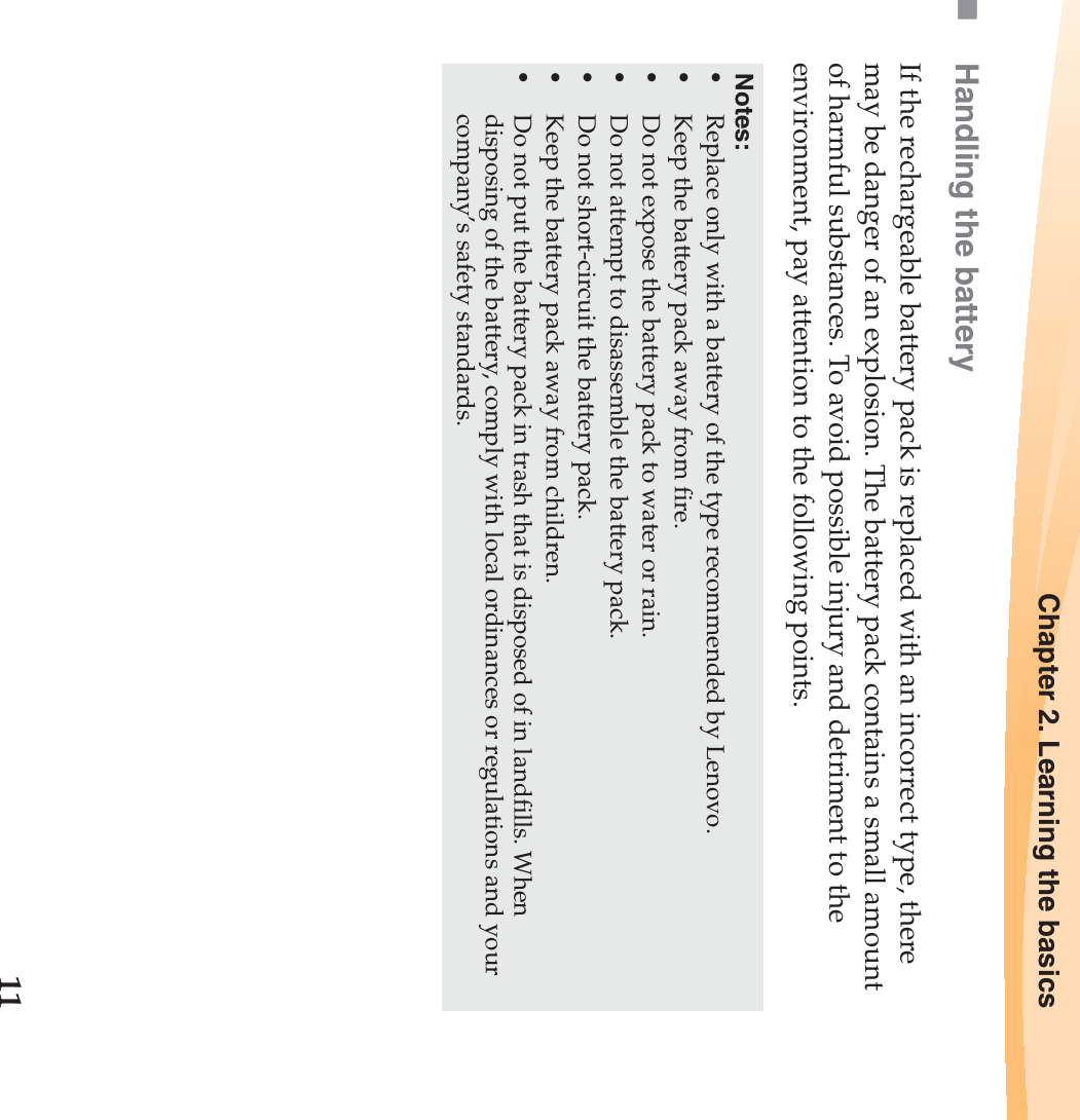 Chapter 2. Learning the basics11Handling the batteryIf the rechargeable battery pack is replaced with an incorrect type, there may be danger of an explosion. The battery pack contains a small amount of harmful substances. To avoid possible injury and detriment to the environment, pay attention to the following points.Notes:•Replace only with a battery of the type recommended by Lenovo.•Keep the battery pack away from fire.•Do not expose the battery pack to water or rain.•Do not attempt to disassemble the battery pack.•Do not short-circuit the battery pack.•Keep the battery pack away from children.•Do not put the battery pack in trash that is disposed of in landfills. When disposing of the battery, comply with local ordinances or regulations and your company’s safety standards.