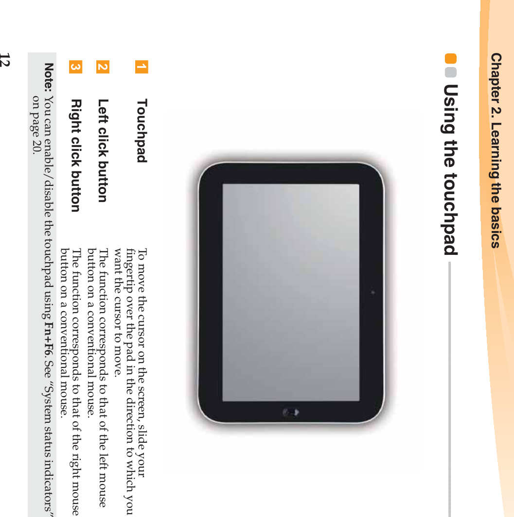 12Chapter 2. Learning the basicsUsing the touchpad  - - - - - - - - - - - - - - - - - - - - - - - - - - - - - - - - - - - - - - - - - - - - - - - - - - - - - - - - - - - - - - - - - - - - -  Touchpad To move the cursor on the screen, slide your fingertip over the pad in the direction to which you want the cursor to move.Left click button The function corresponds to that of the left mouse button on a conventional mouse.Right click button The function corresponds to that of the right mouse button on a conventional mouse.Note: You can enable/disable the touchpad using Fn+F6. See “System status indicators” on page 20.