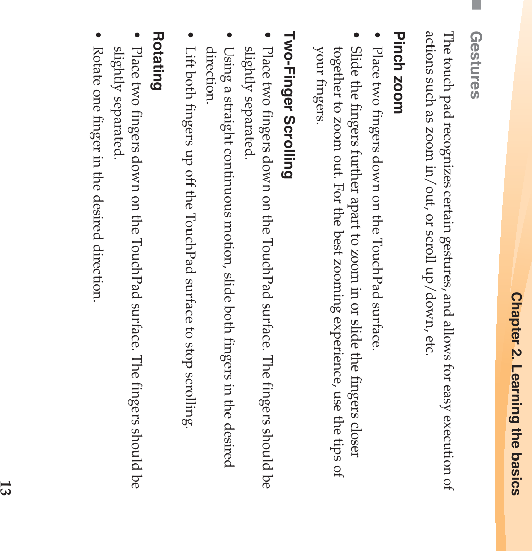 Chapter 2. Learning the basics13GesturesThe touch pad recognizes certain gestures, and allows for easy execution of  actions such as zoom in/out, or scroll up/down, etc.Pinch zoom• Place two fingers down on the TouchPad surface. • Slide the fingers further apart to zoom in or slide the fingers closer together to zoom out. For the best zooming experience, use the tips of your fingers. Two-Finger Scrolling• Place two fingers down on the TouchPad surface. The fingers should be slightly separated. • Using a straight continuous motion, slide both fingers in the desired direction. • Lift both fingers up off the TouchPad surface to stop scrolling. Rotating• Place two fingers down on the TouchPad surface. The fingers should be slightly separated. • Rotate one finger in the desired direction. 