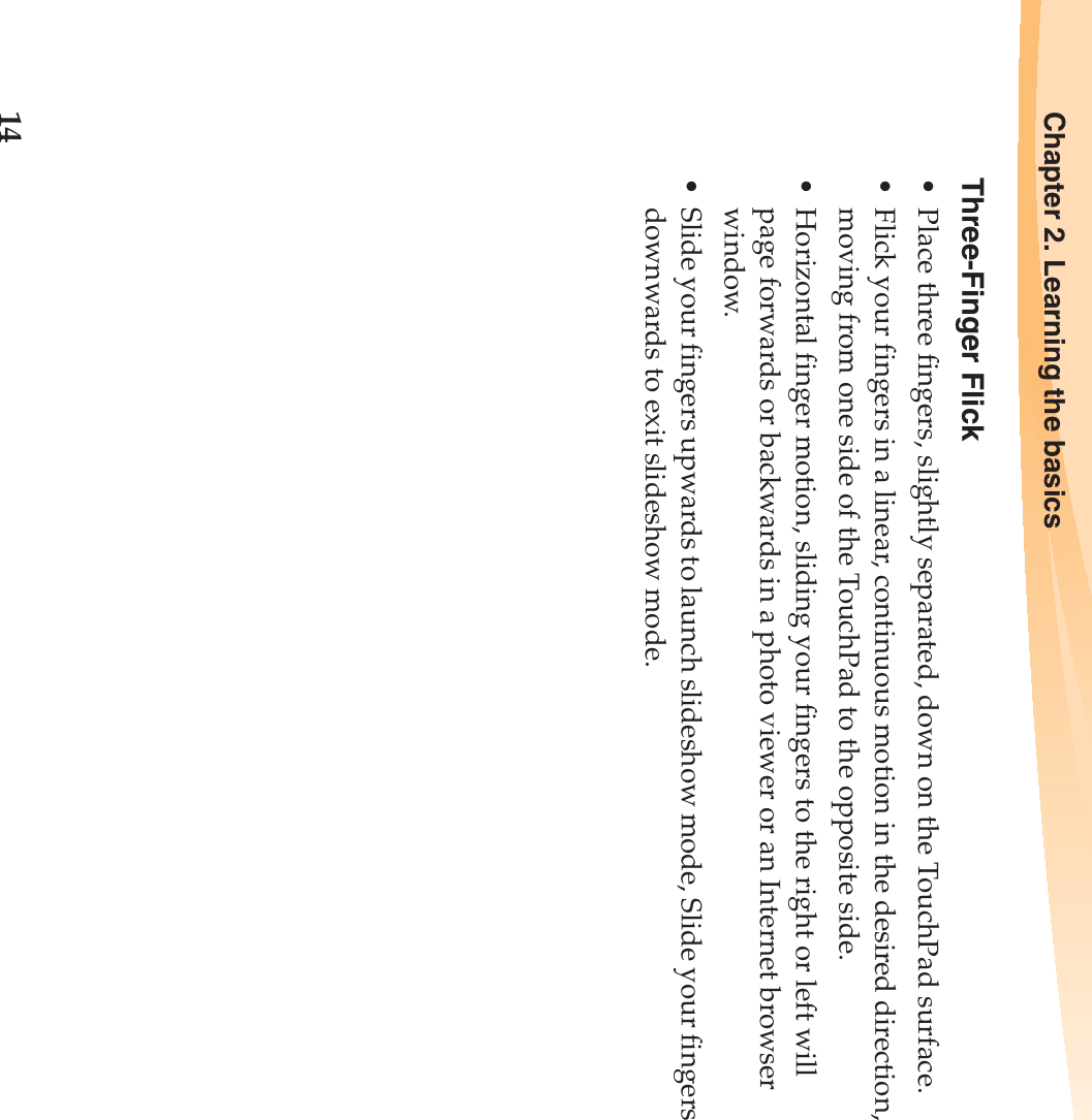 14Chapter 2. Learning the basicsThree-Finger Flick• Place three fingers, slightly separated, down on the TouchPad surface.• Flick your fingers in a linear, continuous motion in the desired direction, moving from one side of the TouchPad to the opposite side.• Horizontal finger motion, sliding your fingers to the right or left will page forwards or backwards in a photo viewer or an Internet browser window.• Slide your fingers upwards to launch slideshow mode, Slide your fingers downwards to exit slideshow mode.