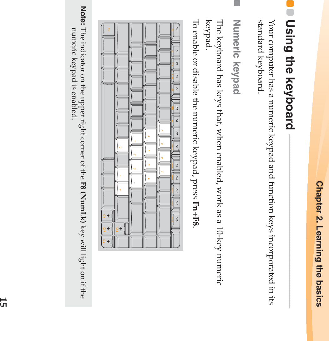 Chapter 2. Learning the basics15Using the keyboard  - - - - - - - - - - - - - - - - - - - - - - - - - - - - - - - - - - - - - - - - - - - - - - - - - - - - - - - - - - - - - - - - - - - - -Your computer has a numeric keypad and function keys incorporated in its standard keyboard. Numeric keypadThe keyboard has keys that, when enabled, work as a 10-key numeric keypad.To enable or disable the numeric keypad, press Fn+F8.Note: The indicator on the upper right corner of the F8 (NumLk) key will light on if the numeric keypad is enabled.