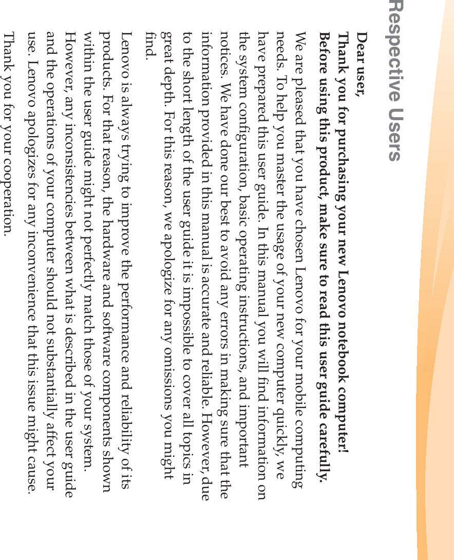 Respective UsersDear user,Thank you for purchasing your new Lenovo notebook computer! Before using this product, make sure to read this user guide carefully. We are pleased that you have chosen Lenovo for your mobile computing needs. To help you master the usage of your new computer quickly, we have prepared this user guide. In this manual you will find information on the system configuration, basic operating instructions, and important notices. We have done our best to avoid any errors in making sure that the information provided in this manual is accurate and reliable. However, due to the short length of the user guide it is impossible to cover all topics in great depth. For this reason, we apologize for any omissions you might find.Lenovo is always trying to improve the performance and reliability of its products. For that reason, the hardware and software components shown within the user guide might not perfectly match those of your system. However, any inconsistencies between what is described in the user guide and the operations of your computer should not substantially affect your use. Lenovo apologizes for any inconvenience that this issue might cause.Thank you for your cooperation.