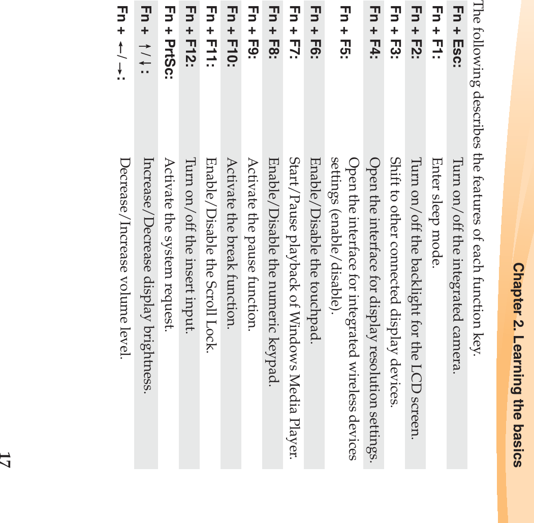 Chapter 2. Learning the basics17The following describes the features of each function key.Fn + Esc:  Turn on/off the integrated camera.Fn + F1: Enter sleep mode.Fn + F2: Turn on/off the backlight for the LCD screen.Fn + F3: Shift to other connected display devices.Fn + F4: Open the interface for display resolution settings.Fn + F5:  Open the interface for integrated wireless devices settings (enable/disable). Fn + F6: Enable/Disable the touchpad.Fn + F7: Start/Pause playback of Windows Media Player.Fn + F8: Enable/Disable the numeric keypad.Fn + F9: Activate the pause function. Fn + F10: Activate the break function.Fn + F11: Enable/Disable the Scroll Lock.Fn + F12: Turn on/off the insert input.Fn + PrtSc: Activate the system request.Fn +  /:Increase/Decrease display brightness.Fn +  /:Decrease/Increase volume level.