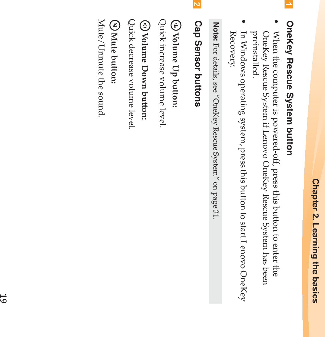 Chapter 2. Learning the basics19OneKey Rescue System button• When the computer is powered-off, press this button to enter the OneKey Rescue System if Lenovo OneKey Rescue System has been preinstalled.• In Windows operating system, press this button to start Lenovo OneKey Recovery.Cap Sensor buttonsVolume Up button:Quick increase volume level.Volume Down button:Quick decrease volume level.Mute button:Mute/Unmute the sound.Note: For details, see “OneKey Rescue System” on page 31.