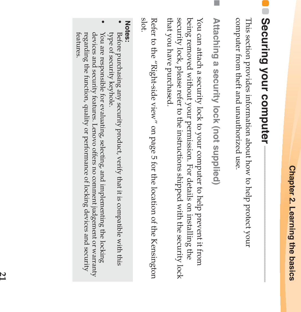 Chapter 2. Learning the basics21Securing your computer - - - - - - - - - - - - - - - - - - - - - - - - - - - - - - - - - - - - - - - - - - - - - - - - - - - - - - - - - - -This section provides information about how to help protect your computer from theft and unauthorized use.Attaching a security lock (not supplied)You can attach a security lock to your computer to help prevent it from being removed without your permission. For details on installing the security lock, please refer to the instructions shipped with the security lock that you have purchased.Refer to the “Right-side view” on page 5 for the location of the Kensington slot.Notes:•Before purchasing any security product, verify that it is compatible with this type of security keyhole.•You are responsible for evaluating, selecting, and implementing the locking devices and security features. Lenovo offers no comment judgement or warranty regarding the function, quality or performance of locking devices and security features.
