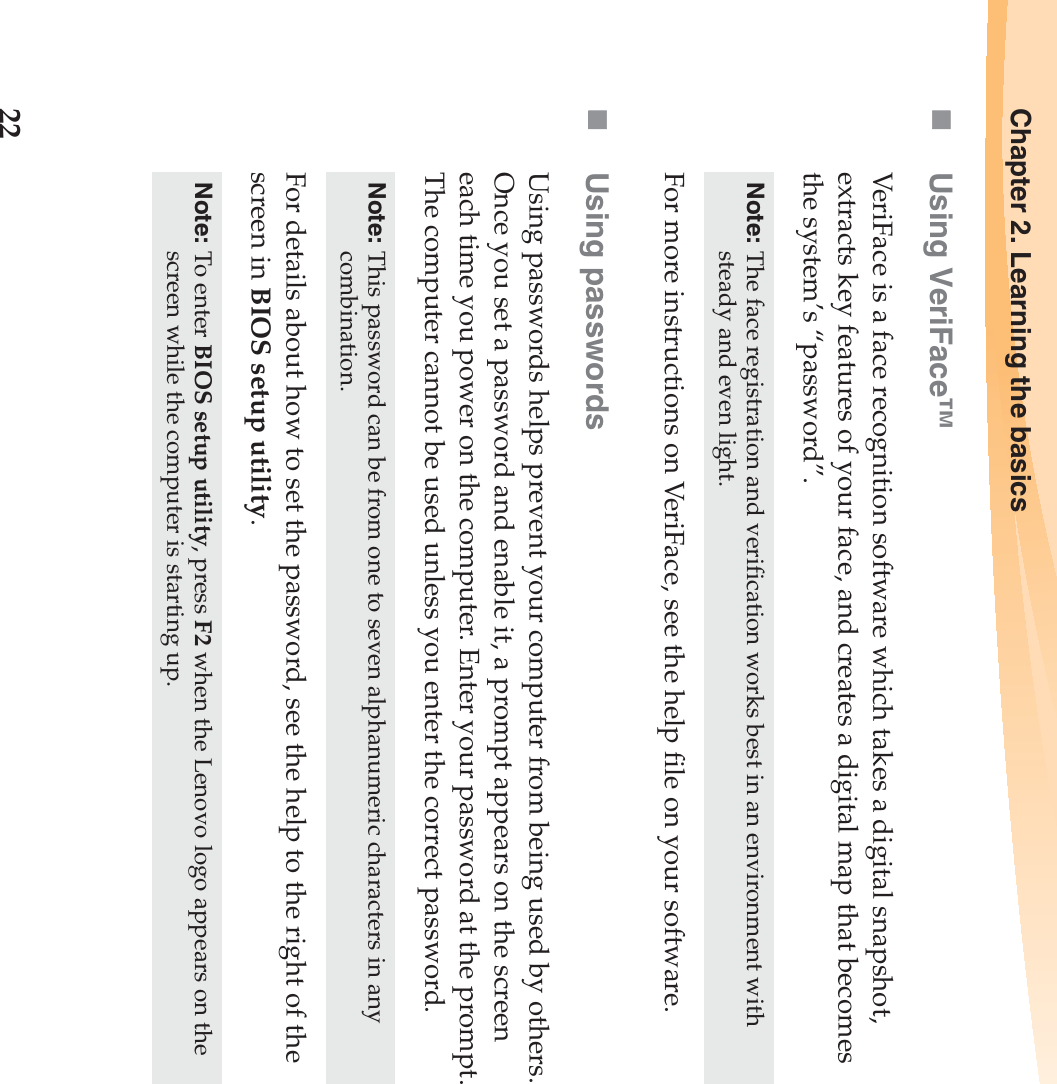 22Chapter 2. Learning the basicsUsing VeriFace™VeriFace is a face recognition software which takes a digital snapshot, extracts key features of your face, and creates a digital map that becomes the system’s “password”.For more instructions on VeriFace, see the help file on your software.Using passwordsUsing passwords helps prevent your computer from being used by others. Once you set a password and enable it, a prompt appears on the screen each time you power on the computer. Enter your password at the prompt. The computer cannot be used unless you enter the correct password.For details about how to set the password, see the help to the right of the screen in BIOS setup utility.Note: The face registration and verification works best in an environment with steady and even light.Note: This password can be from one to seven alphanumeric characters in any combination.Note: To enter BIOS setup utility, press F2 when the Lenovo logo appears on the screen while the computer is starting up.