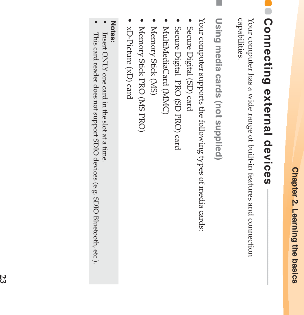 Chapter 2. Learning the basics23Connecting external devices  - - - - - - - - - - - - - - - - - - - - - - - - - - - - - - - - - - - - - - - - -Your computer has a wide range of built-in features and connection capabilities.Using media cards (not supplied) Your computer supports the following types of media cards:• Secure Digital (SD) card• Secure Digital  PRO (SD PRO) card• MultiMediaCard (MMC)• Memory Stick (MS)• Memory Stick PRO (MS PRO)• xD-Picture (xD) cardNotes:•Insert ONLY one card in the slot at a time.•This card reader does not support SDIO devices (e.g. SDIO Bluetooth, etc.).