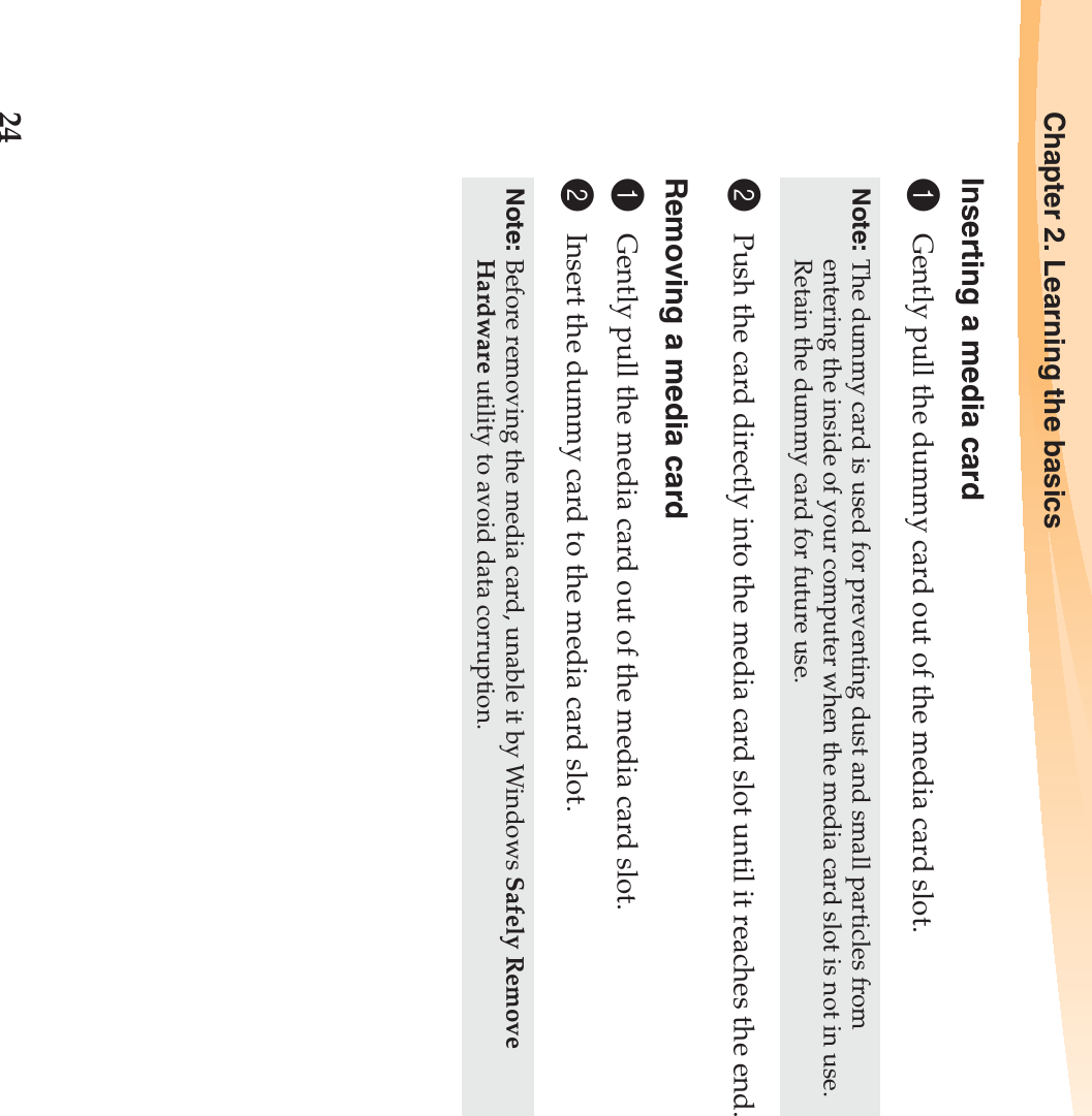 24Chapter 2. Learning the basicsInserting a media card1Gently pull the dummy card out of the media card slot.2Push the card directly into the media card slot until it reaches the end.Removing a media card1Gently pull the media card out of the media card slot.2Insert the dummy card to the media card slot.Note: The dummy card is used for preventing dust and small particles from entering the inside of your computer when the media card slot is not in use. Retain the dummy card for future use.Note: Before removing the media card, unable it by Windows Safely Remove Hardware utility to avoid data corruption.