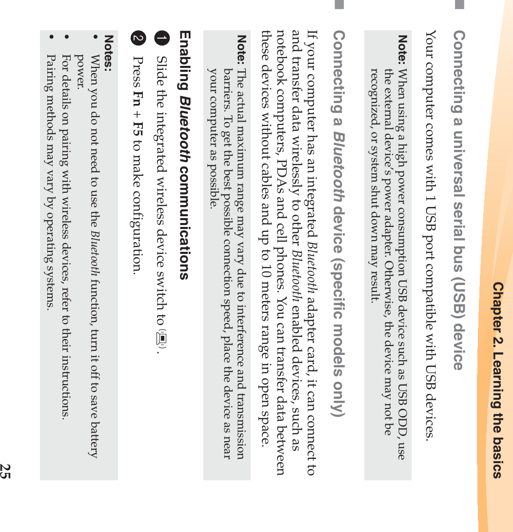 Chapter 2. Learning the basics25Connecting a universal serial bus (USB) deviceYour computer comes with 1 USB port compatible with USB devices.Connecting a Bluetooth device (specific models only)If your computer has an integrated Bluetooth adapter card, it can connect to and transfer data wirelessly to other Bluetooth enabled devices, such as notebook computers, PDAs and cell phones. You can transfer data between these devices without cables and up to 10 meters range in open space.Enabling Bluetooth communications1Slide the integrated wireless device switch to  .2Press Fn + F5 to make configuration.Note: When using a high power consumption USB device such as USB ODD, use the external device’s power adapter. Otherwise, the device may not be recognized, or system shut down may result.Note: The actual maximum range may vary due to interference and transmission barriers. To get the best possible connection speed, place the device as near your computer as possible.Notes:•When you do not need to use the Bluetooth function, turn it off to save battery power.•For details on pairing with wireless devices, refer to their instructions.•Pairing methods may vary by operating systems.