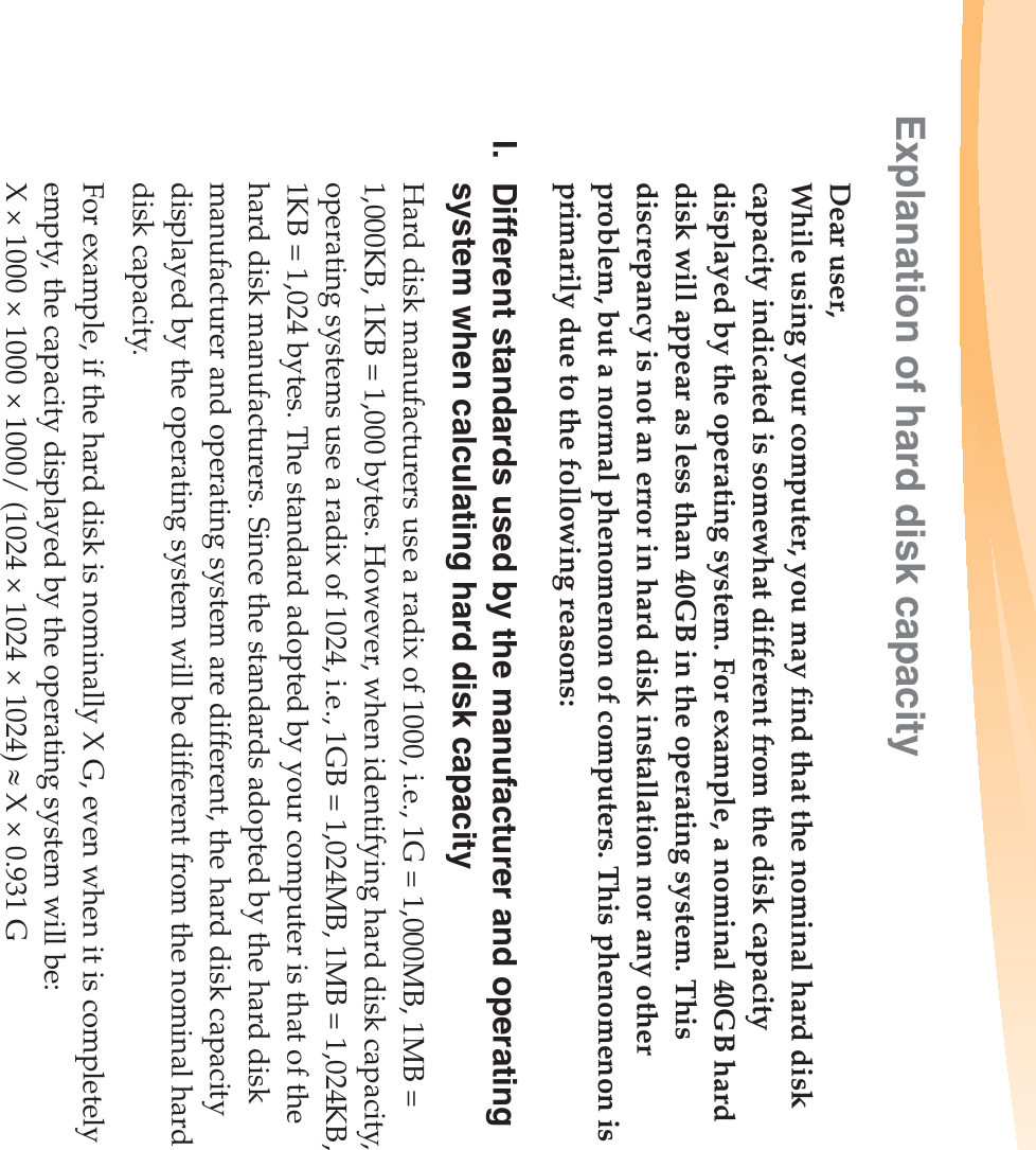 Explanation of hard disk capacityDear user,While using your computer, you may find that the nominal hard disk capacity indicated is somewhat different from the disk capacity displayed by the operating system. For example, a nominal 40GB hard disk will appear as less than 40GB in the operating system. This discrepancy is not an error in hard disk installation nor any other problem, but a normal phenomenon of computers. This phenomenon is primarily due to the following reasons:I. Different standards used by the manufacturer and operating system when calculating hard disk capacityHard disk manufacturers use a radix of 1000, i.e., 1G = 1,000MB, 1MB = 1,000KB, 1KB = 1,000 bytes. However, when identifying hard disk capacity, operating systems use a radix of 1024, i.e., 1GB = 1,024MB, 1MB = 1,024KB, 1KB = 1,024 bytes. The standard adopted by your computer is that of the hard disk manufacturers. Since the standards adopted by the hard disk manufacturer and operating system are different, the hard disk capacity displayed by the operating system will be different from the nominal hard disk capacity.For example, if the hard disk is nominally X G, even when it is completely empty, the capacity displayed by the operating system will be:X × 1000 × 1000 × 1000/ (1024 × 1024 × 1024) | X × 0.931 G