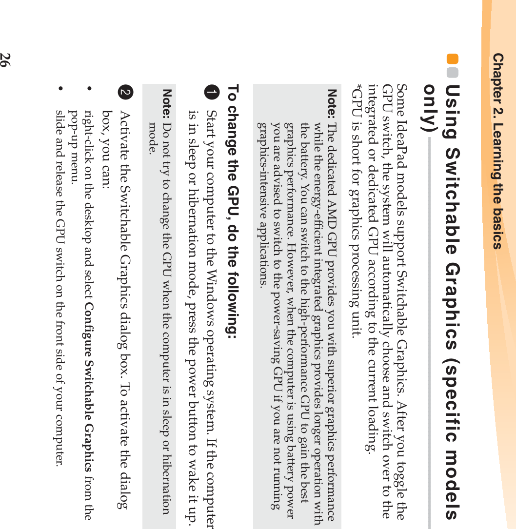 26Chapter 2. Learning the basicsUsing Switchable Graphics (specific models only)  - - - - - - - - - - - - - - - - - - - - - - - - - - - - - - - - - - - - - - - - - - - - - - - - - - - - - - - - - - - - - - - - - - - - - - - - - - - - - - - - - - - - - - - - - - - - - - - - - - - - - Some IdeaPad models support Switchable Graphics. After you toggle the GPU switch, the system will automatically choose and switch over to the integrated or dedicated GPU according to the current loading.*GPU is short for graphics processing unit.To change the GPU, do the following:1Start your computer to the Windows operating system. If the computer is in sleep or hibernation mode, press the power button to wake it up.2Activate the Switchable Graphics dialog box. To activate the dialog box, you can:•right-click on the desktop and select Configure Switchable Graphics from the pop-up menu.•slide and release the GPU switch on the front side of your computer.Note: The dedicated AMD GPU provides you with superior graphics performance while the energy-efficient integrated graphics provides longer operation with the battery. You can switch to the high-performance GPU to gain the best graphics performance. However, when the computer is using battery power you are advised to switch to the power-saving GPU if you are not running graphics-intensive applications.Note: Do not try to change the GPU when the computer is in sleep or hibernation mode.