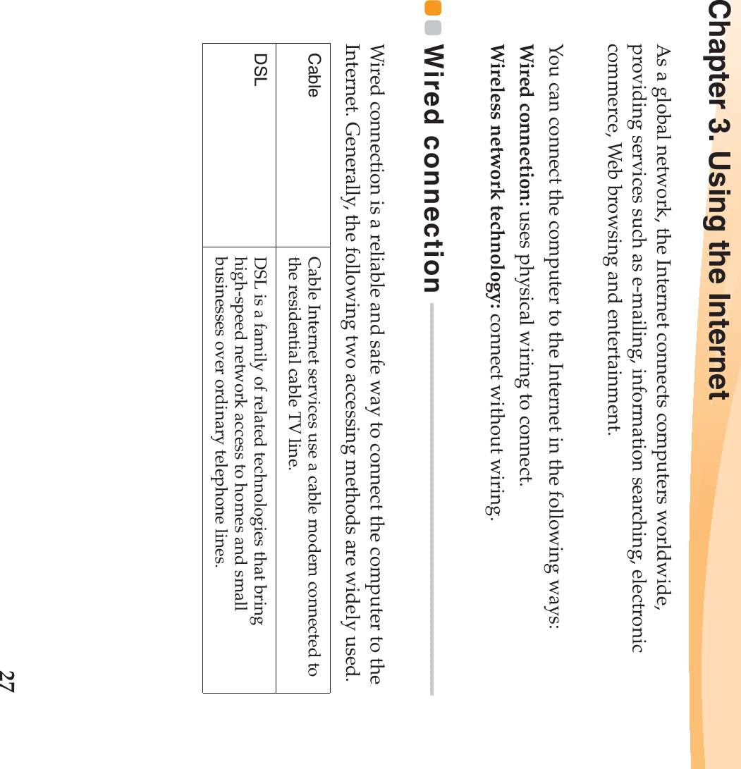 27Chapter 3. Using the InternetAs a global network, the Internet connects computers worldwide, providing services such as e-mailing, information searching, electronic commerce, Web browsing and entertainment.You can connect the computer to the Internet in the following ways:Wired connection: uses physical wiring to connect.Wireless network technology: connect without wiring.Wired connection  - - - - - - - - - - - - - - - - - - - - - - - - - - - - - - - - - - - - - - - - - - - - - - - - - - - - - - - - - - - - - - - - - - - - -Wired connection is a reliable and safe way to connect the computer to the Internet. Generally, the following two accessing methods are widely used.Cable Cable Internet services use a cable modem connected to the residential cable TV line.DSL DSL is a family of related technologies that bring high-speed network access to homes and small businesses over ordinary telephone lines.