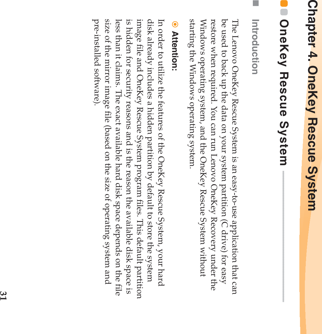 31Chapter 4. OneKey Rescue SystemOneKey Rescue System  - - - - - - - - - - - - - - - - - - - - - - - - - - - - - - - - - - - - - - - - - - - - - - - - - - - - -Introduction The Lenovo OneKey Rescue System is an easy-to-use application that can be used to back up the data on your system partition (C drive) for easy restore when required. You can run Lenovo OneKey Recovery under the Windows operating system, and the OneKey Rescue System without starting the Windows operating system.Attention: In order to utilize the features of the OneKey Rescue System, your hard disk already includes a hidden partition by default to store the system image file and OneKey Rescue System program files. This default partition is hidden for security reasons and is the reason the available disk space is less than it claims. The exact available hard disk space depends on the file size of the mirror image file (based on the size of operating system and pre-installed software).