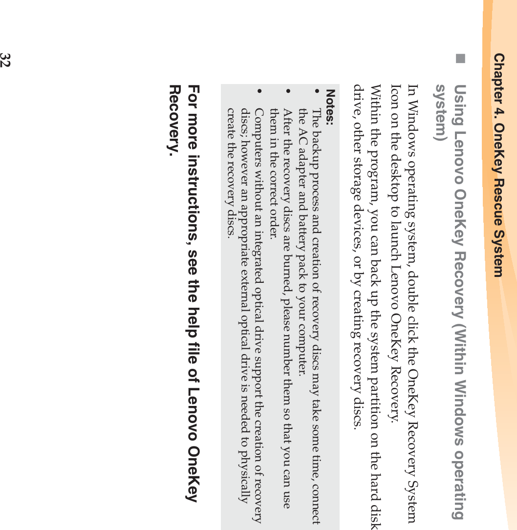 32Chapter 4. OneKey Rescue SystemUsing Lenovo OneKey Recovery (Within Windows operating system)In Windows operating system, double click the OneKey Recovery System Icon on the desktop to launch Lenovo OneKey Recovery. Within the program, you can back up the system partition on the hard disk drive, other storage devices, or by creating recovery discs. For more instructions, see the help file of Lenovo OneKey Recovery.Notes:•The backup process and creation of recovery discs may take some time, connect the AC adapter and battery pack to your computer.•After the recovery discs are burned, please number them so that you can use them in the correct order.•Computers without an integrated optical drive support the creation of recovery discs; however an appropriate external optical drive is needed to physically create the recovery discs. 