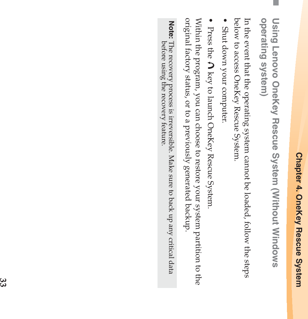 Chapter 4. OneKey Rescue System33Using Lenovo OneKey Rescue System (Without Windows operating system)In the event that the operating system cannot be loaded, follow the steps below to access OneKey Rescue System.• Shut down your computer.• Press the   key to launch OneKey Rescue System.Within the program, you can choose to restore your system partition to the original factory status, or to a previously generated backup. Note: The recovery process is irreversible. Make sure to back up any critical data before using the recovery feature. 
