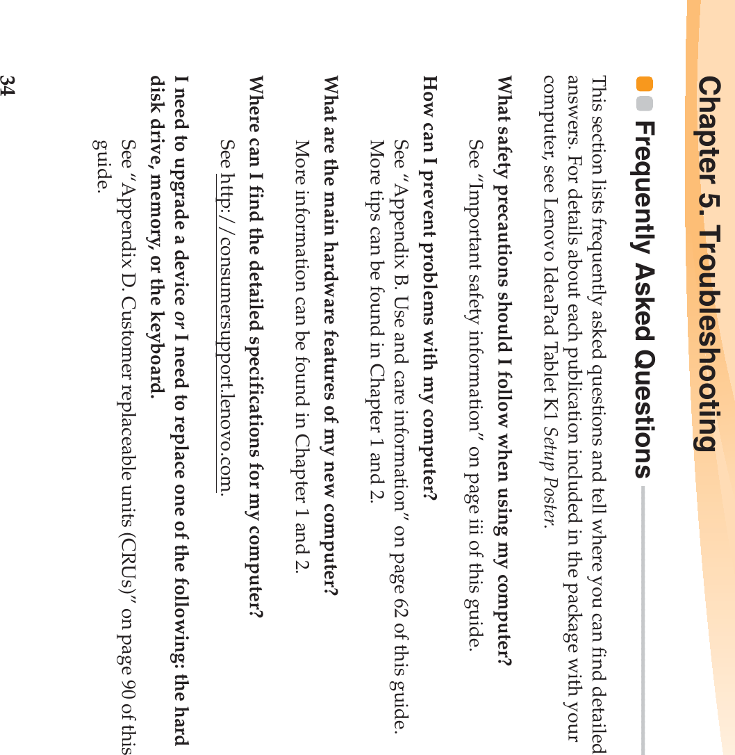 34Chapter 5. TroubleshootingFrequently Asked Questions  - - - - - - - - - - - - - - - - - - - - - - - - - - - - - - - - - - - - - - - - - - - - - - - - - This section lists frequently asked questions and tell where you can find detailed answers. For details about each publication included in the package with your computer, see Lenovo IdeaPad Tablet K1 Setup Poster. What safety precautions should I follow when using my computer?See “Important safety information” on page iii of this guide.How can I prevent problems with my computer?See “Appendix B. Use and care information” on page 62 of this guide. More tips can be found in Chapter 1 and 2.What are the main hardware features of my new computer?More information can be found in Chapter 1 and 2.Where can I find the detailed specifications for my computer?See http://consumersupport.lenovo.com.I need to upgrade a device or I need to replace one of the following: the hard disk drive, memory, or the keyboard.See “Appendix D. Customer replaceable units (CRUs)” on page 90 of this guide.