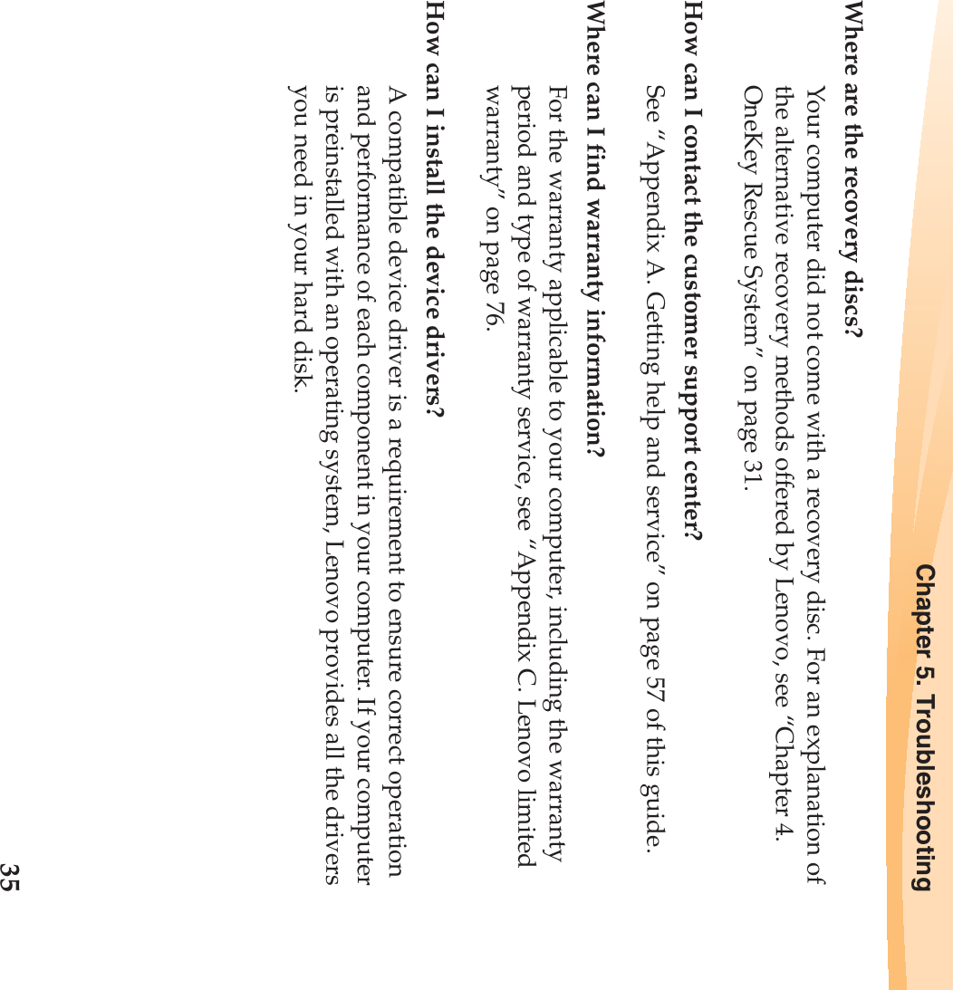 Chapter 5. Troubleshooting35Where are the recovery discs?Your computer did not come with a recovery disc. For an explanation of the alternative recovery methods offered by Lenovo, see “Chapter 4. OneKey Rescue System” on page 31.How can I contact the customer support center?See “Appendix A. Getting help and service” on page 57 of this guide. Where can I find warranty information?For the warranty applicable to your computer, including the warranty period and type of warranty service, see “Appendix C. Lenovo limited warranty” on page 76.How can I install the device drivers?A compatible device driver is a requirement to ensure correct operation and performance of each component in your computer. If your computer is preinstalled with an operating system, Lenovo provides all the drivers you need in your hard disk.